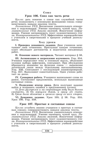 134
Со юз
Урок 106. Союз как часть речи
Цели: дать понятие о союзе как служебной части
речи; познакомить с основными функциями союза; совер-
шенствовать навыки анализа текста.
Личностные УУД. Воспитание уважительного отноше-
ния к окружающим. Умение оценивать чужой труд. По-
знавательные УУД. Анализ явлений. Извлечение инфор-
мации. Умение воспринимать текст художественного сти-
ля. Коммуникативные УУД. Эффективное взаимодействие
с учителем и сверстниками в процессе учебной деятель-
ности.
Хо д уро ка
I. Проверка домашнего задания. Двое учеников зачи-
тывают свои сочинения. Прослушав каждое сочинение,
класс обсуждает достоинства и недостатки письменных
работ.
II. Освоение нового материала. Читают материал § 58.
III. Активизация и закрепление изученного. Упр. 354.
Ученики определяют тему и основную мысль, объясняют
условия выбора орфограмм, списывают. При обсуждении
обращается внимание на функции союза — выражение
логической связи между отдельными высказываниями.
Упр. 356. Списывают с последующей взаимопроверкой.
Упр. 357. Выполняют самостоятельно. Один ученик рабо-
тает на доске.
IV. Словарная работа. Учащиеся выписывают слова из
рамок. Составляют предложения, используя выписанные
составные союзы.
V. Подведение итогов урока. Дети получают задание
найти и исправить ошибки в предложениях (устно).
1) День разгорелся и на сверкающую воду было больно
смотреть. 2) Он вернулся домой, и сразу лёг спать.
3) Гроза была обложная и гремело сразу со всех сторон.
VI. Домашнее задание. Урок 105. § 58. Упр. 355.
Урок 106. Упр. 358.
Урок 107. Простые и составные союзы
Цели: углубить знания учащихся о простых и состав-
ных союзах; совершенствовать навыки анализа текста.
Личностные УУД. Воспитание уважительного отноше-
ния к окружающим. Умение оценивать чужой труд. По-
знавательные УУД. Анализ явлений. Извлечение инфор-
мации. Умение воспринимать текст художественного сти-
ля. Коммуникативные УУД. Эффективное взаимодействие
с учителем и сверстниками в процессе учебной деятель-
ности.
 