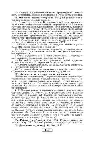 140
3) Назвать сложноподчинённые предложения, объяс-
нить постановку знаков препинания в этих предложениях.
II. Освоение нового материала. Из § 62 узнают о зна-
чениях сочинительных союзов.
1. Слово учителя. В сложносочинённых предложе-
ниях с соединительными союзами перечисляются явления,
которые происходят одновременно, или явления, которые
следуют друг за другом. В сложносочинённых предложени-
ях с разделительными союзами указывается на чередова-
ние явлений или на возможность одного из них. В слож-
носочинённых предложениях с противительными союзами
отмечается противопоставление одного явления другому.
2. Наблюдение над лингвистическим материалом. От
учащихся требуется указать значения ССП.
1) Утром моросил дождь, а вечером выпал первый
снег. (Противопоставление явлений.)
2) Ослепительно сверкала усмешка, и озорно лучи-
лись глаза. (Перечисление явлений, которые происходят
одновременно.)
3) Мы окружили его, и игра завязалась. (Перечисле-
ние явлений, следующих одно за другим.)
4) То падал туман, то припускал косой крупный
дождь. (Указание на чередование явлений.)
5) Стоят брошенные сани, да навалена куча хвороста.
(Перечисление явлений.)
6) Он хотел было что-то возразить, да сжал губы.
(Противопоставление одного явления другому.)
III. Активизация и закрепление изученного.
Работа по распечаткам. Получают задание подчеркнуть
грамматические основы предложений и обвести овалом со-
чинительные союзы. Указать, к какой группе по значе-
нию они относятся. Расставить недостающие знаки пре-
пинания, обозначить условия их выбора. Составить схемы
предложений.
6 1) Заиграл рожок, и деревенское стадо потянулось мимо
барского двора. (А. Пушкин) 2) Я просыпаюсь рано, а солнце
уже гуляет по комнате. (И. Шмелёв) 3) Повернулся к дверям,
да Рязанцев удержал. (В. Короленко) 4) Учение и обед делали
дни очень интересными, вечера же проходили скучновато.
(А. Чехов) 5) Ночь была полна глубокой тишиной, и темнота
её казалась бархатной и тёплой. (А. Куприн) 6) То с ножки
милой увязнет мокрый башмачок, / То выронит она платок.
(А. Пушкин) 7) После обеда явилось солнце, и до вечера было
прекрасно. (М. Пришвин) 8) Искусство — это праздник, и
большой художник должен уметь в жизни увидеть всё здоро-
вое, радостное, светлое. (В. Некрасов)
IV. Работа с учебником. Упр. 368. Комментированное
письмо. Упр. 371. Устный разбор с последующей записью.
V. Домашнее задание. § 62. Упр. 370.
 