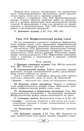 142
Подводя итог, учитель подчёркивает, что придаточная
часть сложноподчинённого предложения может распола-
гаться перед, после или в середине главной.
2. Работа с учебником. Упр. 378. Комментированное
письмо. Следует обратить внимание ребят на предложе-
ние 3, в котором придаточная часть располагается внутри
главной. В предложении 4 союз как является не сравни-
тельным, а изъяснительным. Упр. 379. Самостоятельная
работа с последующей проверкой.
V. Домашнее задание. § 63. Упр. 380, 381.
Урок 113. Морфологический разбор союза
Це л и: познакомить учащихся с порядком морфологиче-
ского разбора союза; учить производить морфологический
разбор союза; повторить написание производных предлогов.
Личностные УУД. Воспитание уважительного отноше-
ния к окружающим. Расширение словарного запаса. По-
знавательные УУД. Анализ явлений. Извлечение инфор-
мации. Коммуникативные УУД. Эффективное взаимодей-
ствие с учителем и сверстниками в процессе учебной
деятельности.
Хо д уро ка
I. Проверка домашнего задания. Упр. 380 (по цепочке).
Упр. 381. Отвечают двое-трое.
II. Синтаксический разбор. Ребята получают задание
выполнить полный синтаксический разбор предложения.
Один ученик работает на доске.
Пока я хлопотал с самоваром, Василий сидел против
камелька, задумчиво глядя на огонь. (В. Короленко)
* Камелёк — небольшой очаг, камин для обогревания жилища.
III. Освоение нового материала. Читают в учебнике
план морфологического разбора союза. Выполняют пись-
менно морфологический разбор союза пока.
IV. Активизация и закрепление изученного. Упр. 382.
Самостоятельное выполнение с последующей проверкой.
Морфологический разбор союзов выполняется на доске.
V. Словарная работа. Выписывают слова из § 62—64.
* Семафор — сигнальное устройство в виде мачты или столба с
подвижными крыльями и огнями, устанавливаемое на желез-
нодорожных путях.
VI. Подведение итогов урока. Определяют значения
союзов.
VII. Домашнее задание. § 64. Упр. 383. Принести на
урок удивительную или просто красиво изданную книгу.
 