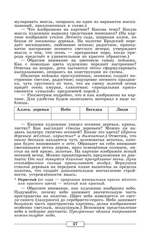 27
мулировать мысль, опираясь на один из вариантов выска-
зываний, предложенных в схеме.)
— Что изображено на картине? Какова тема? Какую
мысль художник выразил средствами живописи? (На кар-
тине изображён уголок Летнего сада, широкая аллея, по
бокам её посажены деревья. На полотне Бродский пере-
даёт восхищение, любование осенью; радостное, припод-
нятое настроение осеннего светлого вечера; утверждает
мысль о том, что осень — прекрасная пора, когда при-
рода предстаёт в удивительном по красоте убранстве.)
— Обратим внимание на цветовую гамму пейзажа.
Как с помощью цвета художник передаёт настроение?
Отвечая на вопрос, дети пытаются чётко сформулировать
высказывание, опираясь на конструкции из схемы.
(Палитра пейзажа приглушённая, осенняя; создаёт на-
строение светлое, радостное; ощущение осеннего праздни-
ка, чуть грустного от того, что на смену золотой осени
придёт осень хмурая, слякотная; «прощальная краса»
сменится «унылой» предзимней порой.)
— Рассмотрим подробно, что и как изображено на кар-
тине. Для удобства будем записывать материал в виде та-
блицы.
Аллея, деревья Небо Беседка Люди
— Какими художник увидел осенние деревья, кроны,
листву? Как выглядят стволы деревьев? Можно ли на-
звать палитру типично осенней? Какие это цвета? (Кроны
деревьев жёлтые, охристые* и дымчатые.) Отметим, что
около беседки находится чуть зеленоватая веточка, кото-
рая будто напоминает о лете. Обращает на себя внимание
свесившаяся ветка дерева, ярко освещённая солнцем, ли-
стья на ней яркие, золотые. На картине изображён ясный
осенний вечер. Можно процитировать предложения из дик-
танта: От них тянутся длинные причудливые тени. Лучи
сентябрьского солнца пронизывают воздух. Верхушки
стволов деревьев на переднем плане вынесены за пределы
полотна, что создаёт дополнительное впечатление строй-
ности, устремлённости ввысь.
* Охристый (от охра — природная минеральная краска жёлтого
или красного цвета) — жёлтый или красный.
— Обратите внимание, как художник изобразил небо.
Подумайте, почему небо занимает значительную часть
пространства на полотне. (Цвет неба изменяется от свет-
ло-синего (лазурного) до серебристо-серого. Небо занимает
большую часть пространства картины, делая изображение
особенно светлым, воздушным.) Вспомним представление
неба в пейзаже диктанта: Прозрачные облака покрывают
нежно-голубое небо.
 