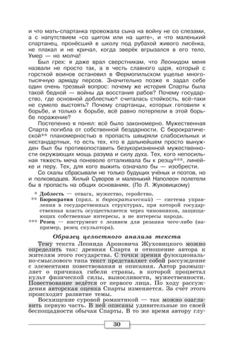30
и что мать-спартанка провожала сына на войну не со слезами,
а с напутствием «со щитом или на щите», и что маленький
спартанец, пронёсший в школу под рубахой живого лисёнка,
не плакал и не кричал, когда зверёк вгрызался в его тело.
Умер — но молча!
Был грех: я даже врал сверстникам, что Леонидом меня
назвали не просто так, а в честь славного царя, который с
горсткой воинов остановил в Фермопильском ущелье много-
тысячную армаду персов. Значительно позже я задал себе
один очень трезвый вопрос: почему же история Спарты была
такой бедной — войны да восстания рабов? Почему государ-
ство, где основной доблестью* считалась стойкость, всё-таки
не сумело выстоять? Почему спартанцы, которых готовили к
борьбе, и только к борьбе, всё равно потерпели в этой борь-
бе поражение?
Постепенно я понял: всё было закономерно. Мужественная
Спарта погибла от собственной бездарности. С бюрократиче-
ской** планомерностью в пропасть швыряли слабосильных и
нестандартных, то есть тех, кто в дальнейшем просто вынуж-
ден был бы противопоставить безукоризненной мужественно-
сти окружающих мощь разума и силу духа. Тех, кого непосиль-
ная тяжесть меча поневоле отталкивала бы к резцу***, линей-
ке и перу. Тех, для кого выжить означало бы — изобрести.
Со скалы сбрасывали не только будущих учёных и поэтов, но
и полководцев. Хилый Суворов и маленький Наполеон полетели
бы в пропасть на общих основаниях. (По Л. Жуховицкому)
* Доблесть — отвага, мужество, геройство.
** Бюрократия (прил. к бюрократический) — система управ-
ления в государственных структурах, при которой государ-
ственная власть осуществляется через чиновников, защища-
ющих собственные интересы, а не интересы народа.
*** Резец — инструмент с лезвием для резания чего-либо (на-
пример, резец скульптора).
Образец целостного анализа текста
Тему текста Леонида Ароновича Жуховицкого можно
определить так: древняя Спарта и отношение автора к
жителям этого государства. С точки зрения функциональ-
но-смыслового типа текст представляет собой рассуждение
с элементами повествования и описания. Автор размыш-
ляет о причинах гибели страны, в которой процветал
культ физической силы, выносливости, мужественности.
Повествование ведётся от первого лица. По ходу рассуж-
дения авторская оценка Спарты изменяется. За счёт этого
происходит развитие темы.
Восхищение суровой романтикой — так можно озагла-
вить первую часть. В ней описаны удивительные по своей
беспощадности обычаи Спарты. В то же время автору глу-
 