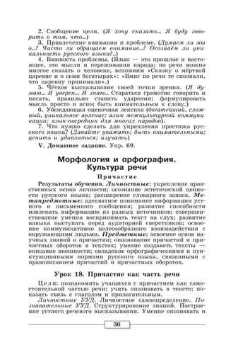 36
2. Сообщение цели. (Я хочу сказать… Я буду гово-
рить о том, что…)
3. Привлечение внимания к проблеме. (Думаем ли мы
о…? Часто ли обращаем внимание...? Осознаём ли уни-
кальность русского языка?..)
4. Важность проблемы. (Язык — это прошлое и насто-
ящее, это мысли и переживания народа; по речи можно
многое сказать о человеке, вспомним «Сказку о мёртвой
царевне и о семи богатырях»: «Вмиг по речи те спознали,
что царевну принимали».)
5. Чёткое высказывание своей точки зрения. (Я ду-
маю… Я уверен… Я знаю… Стараться грамотно говорить и
писать, правильно ставить ударения; формулировать
мысль просто и ясно; быть внимательным к слову.)
6. Убеждающая оценочная лексика (богатейший, слож-
ный, уникальное явление; язык межкультурной коммуни-
кации; язык-посредник для многих народов).
7. Что нужно сделать для укрепления престижа рус-
ского языка? (Давайте уважать; быть внимательными;
ценить и удивляться; изучать.)
V. Домашнее задание. Упр. 69.
Морфология и орфография.
Культура речи
Причастие
Результаты обучения. Личностные: укрепление нрав-
ственных основ личности; осознание эстетической ценно-
сти русского языка; расширение словарного запаса. Ме-
тапредметные: адекватное понимание информации уст-
ного и письменного сообщения; развитие способности
извлекать информацию из разных источников; совершен-
ствование умения воспринимать текст на слух; развитие
навыка выступать перед аудиторией сверстников; освое-
ние коммуникативно целесообразного взаимодействия с
окружающими людьми. Предметные: освоение основ на-
учных знаний о причастии; опознавание причастий и при-
частных оборотов в текстах; умение создавать тексты —
описание внешности; овладение орфографическими и пун-
ктуационными нормами русского языка, связанными с
правописанием причастий и причастных оборотов.
Урок 18. Причастие как часть речи
Цели: познакомить учащихся с причастием как само-
стоятельной частью речи; учить опознавать в тексте; по-
казать связь с глаголом и прилагательным.
Личностные УУД. Личностное самоопределение. По-
знавательные УУД. Структурирование знаний. Построе-
ние устного речевого высказывания. Умение опознавать и
 