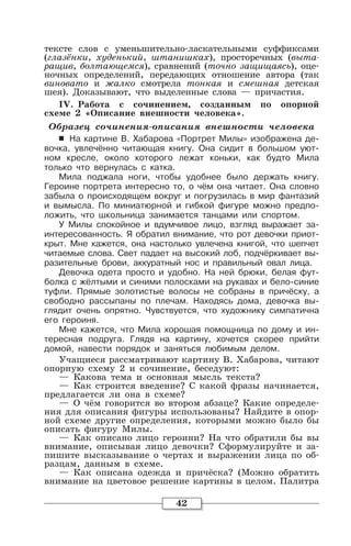 42
тексте слов с уменьшительно-ласкательными суффиксами
(глазёнки, худенький, штанишках), просторечных (выта-
ращив, болтающемся), сравнений (точно защищаясь), оце-
ночных определений, передающих отношение автора (так
виновато и жалко смотрела тонкая и смешная детская
шея). Доказывают, что выделенные слова — причастия.
IV. Работа с сочинением, созданным по опорной
схеме 2 «Описание внешности человека».
Образец сочинения-описания внешности человека
6 На картине В. Хабарова «Портрет Милы» изображена де-
вочка, увлечённо читающая книгу. Она сидит в большом уют-
ном кресле, около которого лежат коньки, как будто Мила
только что вернулась с катка.
Мила поджала ноги, чтобы удобнее было держать книгу.
Героине портрета интересно то, о чём она читает. Она словно
забыла о происходящем вокруг и погрузилась в мир фантазий
и вымысла. По миниатюрной и гибкой фигуре можно предпо-
ложить, что школьница занимается танцами или спортом.
У Милы спокойное и вдумчивое лицо, взгляд выражает за-
интересованность. Я обратил внимание, что рот девочки приот-
крыт. Мне кажется, она настолько увлечена книгой, что шепчет
читаемые слова. Свет падает на высокий лоб, подчёркивает вы-
разительные брови, аккуратный нос и правильный овал лица.
Девочка одета просто и удобно. На ней брюки, белая фут-
болка с жёлтыми и синими полосками на рукавах и бело-синие
туфли. Прямые золотистые волосы не собраны в причёску, а
свободно рассыпаны по плечам. Находясь дома, девочка вы-
глядит очень опрятно. Чувствуется, что художнику симпатична
его героиня.
Мне кажется, что Мила хорошая помощница по дому и ин-
тересная подруга. Глядя на картину, хочется скорее прийти
домой, навести порядок и заняться любимым делом.
Учащиеся рассматривают картину В. Хабарова, читают
опорную схему 2 и сочинение, беседуют:
— Какова тема и основная мысль текста?
— Как строится введение? С какой фразы начинается,
предлагается ли она в схеме?
— О чём говорится во втором абзаце? Какие определе-
ния для описания фигуры использованы? Найдите в опор-
ной схеме другие определения, которыми можно было бы
описать фигуру Милы.
— Как описано лицо героини? На что обратили бы вы
внимание, описывая лицо девочки? Сформулируйте и за-
пишите высказывание о чертах и выражении лица по об-
разцам, данным в схеме.
— Как описана одежда и причёска? (Можно обратить
внимание на цветовое решение картины в целом. Палитра
 