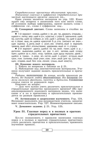 50
Страдательные причастия обозначают признак…
Написание гласных в суффиксах страдательных при-
частий настоящего времени зависит от…
Один ученик является экспертом по упр. 122. Класс
задаёт ему вопросы о написании того или иного слова,
об условиях выбора орфограммы, просит назвать слова с
суффиксом -ем-, слова с суффиксом -ющ-.
II. Словарный диктант. Слова записаны в столбик на
доске:
6 1-й вариант: снима..щийся с як..ря; пр..держать открыва..-
щуюся к..литку; вер..щий в (сч, щ)астье; с утра б..здельнича..щий;
пр..сутству..щий на собран..и; кле..щий г..рлянду; та..щий в дым-
ке п..йзаж; выд..ля..щаяся красотой б..р..ста; (ни)чего не знач..-
щая оценка; в..роча..мый с усил..ем; отмеча..мый в журнале;
тревож..мый обст..ятельствами; удержива..мый от п..ступка.
6 2-й вариант: двига..щийся по пр..мой; помн..щий о р..-
дителях; вывалива..щийся из рук п..кет; затева..щий ссору;
пряч..щийся за к..ло(н, нн)у; тревож..щая душу музыка; движ..-
щийся в туман.. п..ром; вп..чатля..щий п..ртрет; оглуша..мый
грох..том; склеива..мый учен..ком; знач..мый для пр..сутству..-
щих; отдава..мый без сож..ления; слыш..мый кем(то).
III. Освоение нового материала.
1. Работа по вопросам к таблице из § 21.
2. Наблюдение над лингвистическим материалом. Уче-
ники получают задание назвать прилагательные и прича-
стия.
Работа, выполненная до конца, всегда приносит ра-
дость. Не бывает людей обыкновенных. На песчаной от-
мели валялись фантики, пакеты и бутылки. Сломанная
скамья совсем не украшает парк.
Отвечают на вопрос:
— Для чего нужно уметь различать прилагательные и
страдательные причастия прошедшего времени? (Из про-
анализированного языкового материала видно, что напи-
сание н и нн в причастиях и прилагательных произво-
дится по разным правилам.)
IV. Активизация и закрепление изученного. Упр. 124.
Начинают выполнять под руководством учителя, заканчи-
вают самостоятельно. Упр. 127. Комментированное письмо.
V. Домашнее задание. § 21. Упр. 125.
Урок 31. Гласные перед н в полных и кратких
страдательных причастиях
Цели: познакомить с правилом написания гласных
перед н в полных и кратких страдательных причастиях;
учить различать причастия и прилагательные; применять
изученное правило.
 