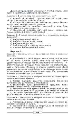 69
Давно не крашенные деревянные беседки увиты плю-
щом и наполнены манящей прохладой.
Задание 5. В каком ряду все слова пишутся с нн?
а) испечё..ый каравай; свежевыпече..ый хлеб; запе-
чё..ая с яблоками; печё..ое яблоко
б) откопа..ый археологами; наезже..ая дорога; безжиз-
не..ое пространство; трасса уката..а
в) выровне..ый по линейке; ране..ый в ногу боец;
ра..ее утро; утре..яя свежесть
г) обласка..ый жизнью; перчё..ый салат; сильно пер-
чё..ые пельмени; заметё..ый снегом
Задание 6. В каком словосочетании не с причастием пишется
раздельно?
а) (не)придуманный сюжет
б) (не)изгладимое впечатление
в) (не)дремлющее око
г) (не)стоявший в очереди покупатель
д) яростно (не)навидящий ложь
Вариант 2.
Задание 1. Спишите, вставьте пропущенные буквы и знаки пре-
пинания.
6 Устойчивость з..мной оси ок..залась завис..мой не толь-
ко от Луны. Юпитер облада..щий мощ..ной грав..тацией
уравновешива..т вообще все пл..неты Солнечной системы. По-
этому уникальной функц..ей Луны явля..тся (не) стабилизиру..-
щая а пита..щая. Пр..ливы и отливы вызва(н,нн)ые Луной
усиливают дв..жение жи(д,т)кости в пр..брежных водах отчего
те насыщаются п..тательными в..ществами. (По материалам
журнала «Национальная география»)
Задание 2. Укажите ряд, в котором все слова являются прича-
стиями настоящего времени.
а) быстро идущий; радостно звенящий; бесконечно
улучшаемый; улучшенная планировка
б) убывающая луна; незабываемый праздник; проис-
шествие незабываемо; забываем друзей
в) соответствующий требованиям; не зависящий от об-
стоятельств; зависимый от родителей; он совсем не зависим
г) знающий преподаватель; не сгибаемый судьбой; от-
ряд непобедим; с кем-то затаившим зло
Задание 3. Укажите ряд, в котором все слова являются прича-
стиями прошедшего времени.
а) украшенная ёлка; разряженная дама; озорные ря-
женые; заряженное ружьё.
б) закованный в кандалы; старательно окованный; ко-
ваный сундук; отловленный зверь
 