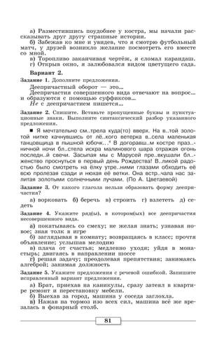 81
а) Разместившись поудобнее у костра, мы начали рас-
сказывать друг другу страшные истории.
б) Забежав ко мне и увидев, что я смотрю футбольный
матч, у друзей возникло желание посмотреть его вместе
со мной.
в) Торопливо заканчивая чертёж, я сломал карандаш.
г) Открыв окно, я залюбовался видом цветущего сада.
Вариант 2.
Задание 1. Дополните предложения.
Деепричастный оборот — это…
Деепричастия совершенного вида отвечают на вопрос…
и образуются с помощью суффиксов…
Не с деепричастием пишется…
Задание 2. Спишите. Вставьте пропущенные буквы и пунктуа-
ционные знаки. Выполните синтаксический разбор указанного
предложения.
6 Я мечтательно см..трела куда(то) вверх. На в..той золо-
той нитке качнувшись от лё..кого ветерка в..села маленькая
танцовщица в пышной юбочк.. .4
В догоравш..м костре праз..-
ничной ночи бл..стела искра малинового шара отражая огонь
последн..й свечи. Засыпая мы с Марусей пре..вкушали бл..-
женство проснуться в первый день Рождества! В..ликой радо-
стью было смотреть на ёлку утре..ними глазами обходить её
всю пролезая сзади и нюхая её ветки. Она встр..чала нас за-
литая золотыми солнечными лучами. (По А. Цветаевой)
Задание 3. От какого глагола нельзя образовать форму деепри-
частия?
а) ворковать б) беречь в) строить г) взлететь д) се-
деть
Задание 4. Укажите ряд(ы), в котором(ых) все деепричастия
несовершенного вида.
а) покатываясь со смеху; не желая знать; узнавая но-
вое; зная толк в игре
б) заглядывая в комнату; возвращаясь в класс; прочтя
объявление; услышав мелодию
в) плача от счастья; медленно уходя; уйдя в мона-
стырь; двигаясь в направлении шоссе
г) решая задачу; преодолевая препятствия; занимаясь
алгеброй; занимая должность
Задание 5. Укажите предложения с речевой ошибкой. Запишите
исправленный вариант предложения.
а) Брат, приехав на каникулы, сразу затеял в кварти-
ре ремонт и перестановку мебели.
б) Выехав за город, машина у соседа заглохла.
в) Нажав на тормоз изо всех сил, машина всё же вре-
залась в фонарный столб.
 