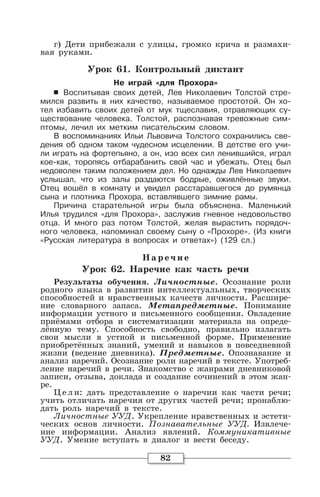 82
г) Дети прибежали с улицы, громко крича и размахи-
вая руками.
Урок 61. Контрольный диктант
Не играй «для Прохора»
6 Воспитывая своих детей, Лев Николаевич Толстой стре-
мился развить в них качество, называемое простотой. Он хо-
тел избавить своих детей от мук тщеславия, отравляющих су-
ществование человека. Толстой, распознавая тревожные сим-
птомы, лечил их метким писательским словом.
В воспоминаниях Ильи Львовича Толстого сохранились све-
дения об одном таком чудесном исцелении. В детстве его учи-
ли играть на фортепьяно, а он, изо всех сил ленившийся, играл
кое-как, торопясь отбарабанить свой час и убежать. Отец был
недоволен таким положением дел. Но однажды Лев Николаевич
услышал, что из залы раздаются бодрые, оживлённые звуки.
Отец вошёл в комнату и увидел расстаравшегося до румянца
сына и плотника Прохора, вставлявшего зимние рамы.
Причина старательной игры была объяснена. Маленький
Илья трудился «для Прохора», заслужив гневное недовольство
отца. И много раз потом Толстой, желая вырастить порядоч-
ного человека, напоминал своему сыну о «Прохоре». (Из книги
«Русская литература в вопросах и ответах») (129 сл.)
Наре чие
Урок 62. Наречие как часть речи
Результаты обучения. Личностные. Осознание роли
родного языка в развитии интеллектуальных, творческих
способностей и нравственных качеств личности. Расшире-
ние словарного запаса. Метапредметные. Понимание
информации устного и письменного сообщения. Овладение
приёмами отбора и систематизации материала на опреде-
лённую тему. Способность свободно, правильно излагать
свои мысли в устной и письменной форме. Применение
приобретённых знаний, умений и навыков в повседневной
жизни (ведение дневника). Предметные. Опознавание и
анализ наречий. Осознание роли наречий в тексте. Употреб-
ление наречий в речи. Знакомство с жанрами дневниковой
записи, отзыва, доклада и создание сочинений в этом жан-
ре.
Цели: дать представление о наречии как части речи;
учить отличать наречия от других частей речи; пронаблю-
дать роль наречий в тексте.
Личностные УУД. Укрепление нравственных и эстети-
ческих основ личности. Познавательные УУД. Извлече-
ние информации. Анализ явлений. Коммуникативные
УУД. Умение вступать в диалог и вести беседу.
 