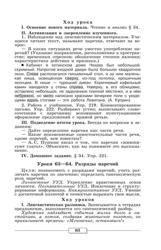 83
Хо д уро ка
I. Освоение нового материала. Чтение и анализ § 34.
II. Активизация и закрепление изученного.
1. Наблюдение над лингвистическим материалом. Уча-
щиеся читают текст, называют наречия, отвечают на во-
прос:
— В каких ситуациях речи уместно употребление на-
речий? (Указание направления, расположения в простран-
стве; временных отрезков; обозначение степени явления;
характеристика действия и признака.)
6 Кабинет в ялтинском доме Чехова был небольшой,
скромный. Напротив входной двери было большое квадратное
окно. Слева располагался письменный стол, а за ним малень-
кая ниша, освещённая сверху, из-под потолка, крошечным
оконцем. В нише — турецкий диван. Коричневый кафельный
камин находился у стены справа. Наверху, в его облицовке,
оставлено небольшое, не заделанное плиткой местечко, и в нём
небрежно, но мило написано красками вечернее поле с уходя-
щими вдаль стогами — это работа Левитана. (А. Куприн)
2. Работа с учебником. Упр. 219. Комментированное
письмо. Упр. 222. Разбирают устно; выписывают слово-
сочетания с наречиями; вспоминают пунктуационное
оформление предложений с прямой речью.
III. Подведение итогов урока. Беседа по вопросам и за-
даниям:
— Дайте определение наречия как части речи.
— Какие неизменяемые самостоятельные части речи,
кроме наречий, вам известны?
— А. С. Пушкин писал о том, что наречия «живопи-
суют глагол». Объясните, как вы понимаете это высказы-
вание.
IV. Домашнее задание. § 34. Упр. 221.
Уроки 63—64. Разряды наречий
Цели: познакомить с разрядами наречий; учить раз-
личать наречия по значению; определять синтаксическую
роль наречий.
Личностные УУД. Укрепление нравственных основ
личности. Познавательные УУД. Извлечение и структу-
рирование информации. Коммуникативные УУД. Умение
с достаточной полнотой и точностью выражать свои мысли.
Хо д уро ко в
I. Лингвистическая разминка. Записывается в тетрадях
предложение, выполняется его синтаксический разбор.
Художник наблюдает события жизни долго и на-
стойчиво, а потом, создавая живописное полотно, он
приказывает времени: «Мгновение, остановись!»
 