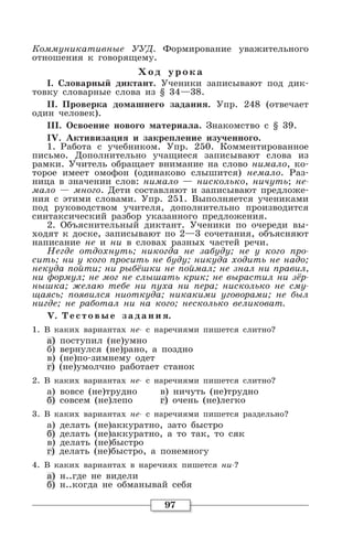 97
Коммуникативные УУД. Формирование уважительного
отношения к говорящему.
Хо д уро ка
I. Словарный диктант. Ученики записывают под дик-
товку словарные слова из § 34—38.
II. Проверка домашнего задания. Упр. 248 (отвечает
один человек).
III. Освоение нового материала. Знакомство с § 39.
IV. Активизация и закрепление изученного.
1. Работа с учебником. Упр. 250. Комментированное
письмо. Дополнительно учащиеся записывают слова из
рамки. Учитель обращает внимание на слово нимало, ко-
торое имеет омофон (одинаково слышится) немало. Раз-
ница в значении слов: нимало — нисколько, ничуть; не-
мало — много. Дети составляют и записывают предложе-
ния с этими словами. Упр. 251. Выполняется учениками
под руководством учителя, дополнительно производится
синтаксический разбор указанного предложения.
2. Объяснительный диктант. Ученики по очереди вы-
ходят к доске, записывают по 2—3 сочетания, объясняют
написание не и ни в словах разных частей речи.
Негде отдохнуть; никогда не забуду; не у кого про-
сить; ни у кого просить не буду; никуда ходить не надо;
некуда пойти; ни рыбёшки не поймал; не знал ни правил,
ни формул; не мог не слышать крик; не вырастил ни зёр-
нышка; желаю тебе ни пуха ни пера; нисколько не сму-
щаясь; появился ниоткуда; никакими уговорами; не был
нигде; не работал ни на кого; несколько великоват.
V. Т естовые задания.
1. В каких вариантах не- с наречиями пишется слитно?
а) поступил (не)умно
б) вернулся (не)рано, а поздно
в) (не)по-зимнему одет
г) (не)умолчно работает станок
2. В каких вариантах не- с наречиями пишется слитно?
а) вовсе (не)трудно в) ничуть (не)трудно
б) совсем (не)лепо г) очень (не)легко
3. В каких вариантах не- с наречиями пишется раздельно?
а) делать (не)аккуратно, зато быстро
б) делать (не)аккуратно, а то так, то сяк
в) делать (не)быстро
г) делать (не)быстро, а понемногу
4. В каких вариантах в наречиях пишется ни-?
а) н..где не видели
б) н..когда не обманывай себя
 