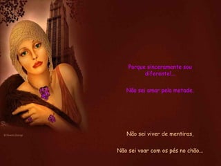 Porque sinceramente sou diferente!... Não sei amar pela metade, Não sei viver de mentiras, Não sei voar com os pés no chão... 