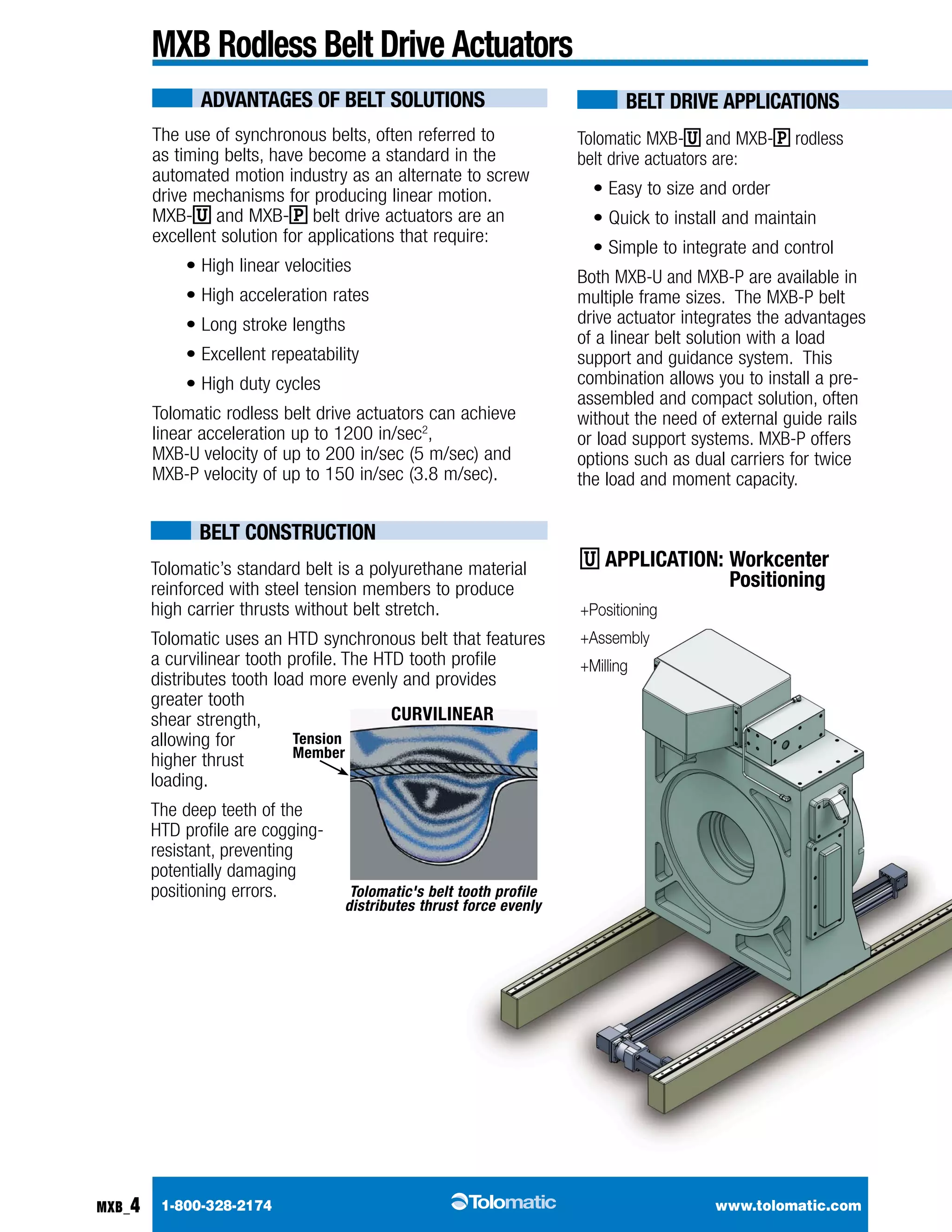 BELT Drive APPLICATIONS 
Tolomatic MXB-U and MXB-P rodless 
belt drive actuators are: 
• Easy to size and order 
• Quick to install and maintain 
• Simple to integrate and control 
Both MXB-U and MXB-P are available in 
multiple frame sizes. The MXB-P belt 
drive actuator integrates the advantages 
of a linear belt solution with a load 
support and guidance system. This 
combination allows you to install a pre-assembled 
U application: Workcenter 
Positioning 
+Positioning 
+Assembly 
+Milling 
and compact solution, often 
without the need of external guide rails 
or load support systems. MXB-P offers 
options such as dual carriers for twice 
the load and moment capacity. 
MXB Rodless Belt Drive Actuators 
The use of synchronous belts, often referred to 
as timing belts, have become a standard in the 
automated motion industry as an alternate to screw 
drive mechanisms for producing linear motion. 
MXB-U and MXB-P belt drive actuators are an 
excellent solution for applications that require: 
• High linear velocities 
• High acceleration rates 
• Long stroke lengths 
• Excellent repeatability 
• High duty cycles 
Tolomatic rodless belt drive actuators can achieve 
linear acceleration up to 1200 in/sec2, 
MXB-U velocity of up to 200 in/sec (5 m/sec) and 
MXB-P velocity of up to 150 in/sec (3.8 m/sec). 
Tension 
Member 
1-800-328-2174 www.tolomatic.com 
MXB_4 
ADVANTAGES OF BELT SOLUTIONS 
BELT CONSTRUCTION 
Tolomatic’s standard belt is a polyurethane material 
reinforced with steel tension members to produce 
high carrier thrusts without belt stretch. 
Tolomatic uses an HTD synchronous belt that features 
a curvilinear tooth profile. The HTD tooth profile 
distributes tooth load more evenly and provides 
greater tooth 
shear strength, 
allowing for 
higher thrust 
loading. 
The deep teeth of the 
HTD profile are cogging-resistant, 
preventing 
potentially damaging 
positioning errors. 
CURVILINEAR 
Tolomatic's belt tooth profile 
distributes thrust force evenly 
 