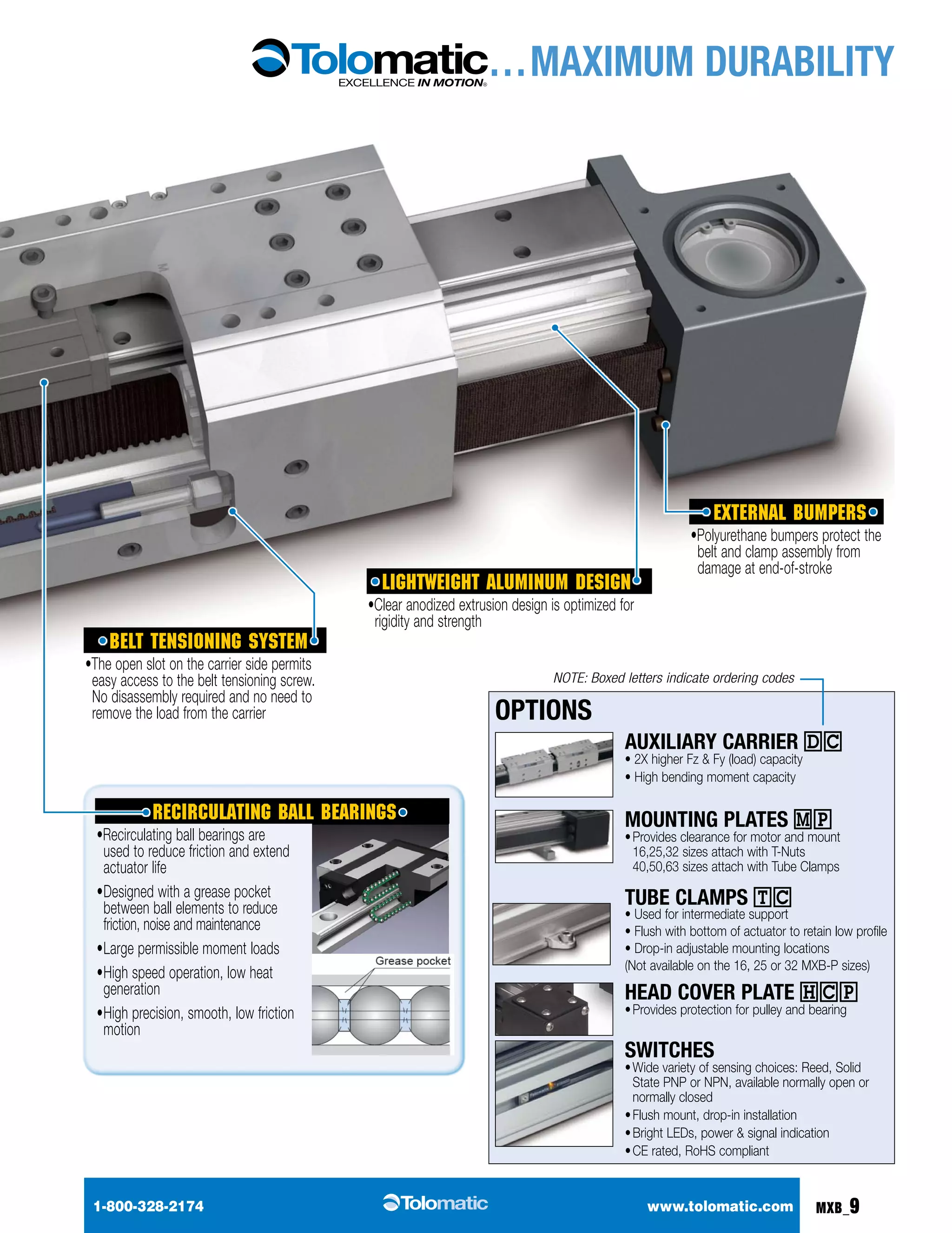 … MAXIMUM DURABILITY 
External bumpers 
•Polyurethane bumpers protect the 
belt and clamp assembly from 
damage at end-of-stroke 
Lightweight aluminum design 
•Clear anodized extrusion design is optimized for 
rigidity and strength 
NOTE: Boxed letters indicate ordering codes 
Options 
Auxiliary Carrier DC 
• 2X higher Fz & Fy (load) capacity 
• High bending moment capacity 
Mounting plates MP 
• Provides clearance for motor and mount 
16,25,32 sizes attach with T-Nuts 
40,50,63 sizes attach with Tube Clamps 
TUBE CLAMPS TC 
• Used for intermediate support 
• Flush with bottom of actuator to retain low profile 
• Drop-in adjustable mounting locations 
(Not available on the 16, 25 or 32 MXB-P sizes) 
Head cover plate hcp 
• Provides protection for pulley and bearing 
Switches 
• Wide variety of sensing choices: Reed, Solid 
State PNP or NPN, available normally open or 
normally closed 
• Flush mount, drop-in installation 
• Bright LEDs, power & signal indication 
• CE rated, RoHS compliant 
belt tensioning system 
•The open slot on the carrier side permits 
easy access to the belt tensioning screw. 
No disassembly required and no need to 
remove the load from the carrier 
Recirculating ball bearings 
•Recirculating ball bearings are 
used to reduce friction and extend 
actuator life 
• Designed with a grease pocket 
between ball elements to reduce 
friction, noise and maintenance 
• Large permissible moment loads 
• High speed operation, low heat 
generation 
• High precision, smooth, low friction 
motion 
1-800-328-2174 www.tolomatic.com MXB_9 
 