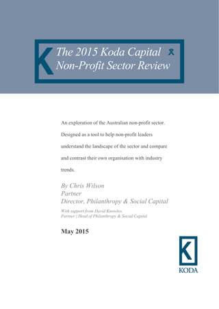 An exploration of the Australian non-profit sector.
Designed as a tool to help non-profit leaders
understand the landscape of the sector and compare
and contrast their own organisation with industry
trends.
By Chris Wilson
Partner
Director, Philanthropy & Social Capital
With support from David Knowles,
Partner | Head of Philanthropy & Social Capital
May 2015
The 2015 Koda Capital
Non-Profit Sector Review
 