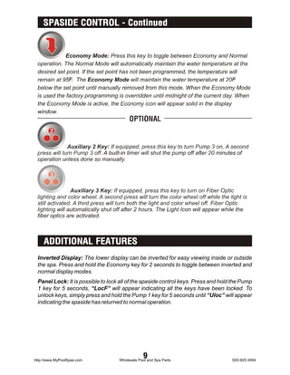 SPASIDE CONTROL - Continued




    ADDITIONAL FEATURES
 Inverted Display: The lower display can be inverted for easy viewing inside or outside
 the spa. Press and hold the Economy key for 2 seconds to toggle between inverted and
 normal display modes.
 Panel Lock: It is possible to lock all of the spaside control keys. Press and hold the Pump
 1 key for 5 seconds, “LocF” will appear indicating all the keys have been locked. To
 unlock keys, simply press and hold the Pump 1 key for 5 seconds until “Uloc” will appear
 indicating the spaside has returned to normal operation.




http://www.MyPoolSpas.com
                                                9
                                   Wholesale Pool and Spa Parts                    920-925-3094
 
