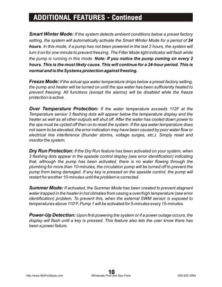 ADDITIONAL FEATURES - Continued

 Smart Winter Mode: If the system detects ambient conditions below a preset factory
 setting, the system will automatically activate the Smart Winter Mode for a period of 24
 hours. In this mode, if a pump has not been powered in the last 2 hours, the system will
 turn it on for one minute to prevent freezing. The Filter Mode light indicator will flash while
 the pump is running in this mode. Note: If you notice the pump coming on every 2
 hours. This is the most likely cause. This will continue for a 24-hour period. This is
 normal and is the Systems protection against freezing.

 Freeze Mode: If the actual spa water temperature drops below a preset factory setting,
 the pump and heater will be turned on until the spa water has been sufficiently heated to
 prevent freezing. All functions (except the alarms) will be disabled while the freeze
 protection is active.

 Over Temperature Protection: If the water temperature exceeds 112F at the
 Temperature sensor 3 flashing dots will appear below the temperature display and the
 heater as well as all other outputs will shut off. After the water has cooled down power to
 the spa must be cycled off then on to reset the system. If the spa water temperature does
 not seem to be elevated, the error indication may have been caused by poor water flow or
 electrical line interference (thunder storms, voltage surges, etc.). Simply reset and
 monitor the system.

 Dry Run Protection: If the Dry Run feature has been activated on your system, when
 3 flashing dots appear in the spaside control display (see error identification) indicating
 that, although the pump has been activated, there is no water flowing through the
 plumbing for more than 10-minutes, the circulation pump will be turned off to prevent the
 pump from being damaged. If any key is pressed on the spaside control, the pump will
 restart for another 10-minutes until the problem is corrected.

 Summer Mode: If activated, the Summer Mode has been created to prevent stagnant
 water trapped in the heater in hot climates from casing a over/high temperature (see error
 identification) problem. To prevent this, when the external SWM sensor is exposed to
 temperatures above 110BF, Pump 1 will be activated for 5-minutes every 15-minutes.

 Power-Up Detection: Upon first powering the system or if a power outage occurs, the
 display will flash until a key is pressed. This feature also lets the user know there has
 been a power failure.




http://www.MyPoolSpas.com
                                                 10
                                     Wholesale Pool and Spa Parts                      920-925-3094
 