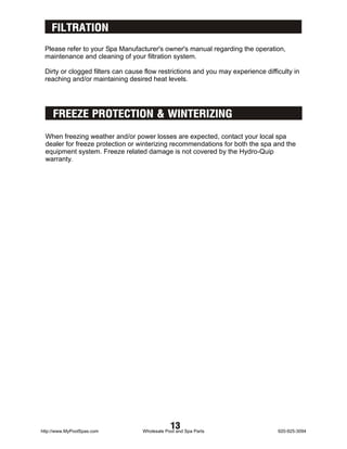 FILTRATION
 Please refer to your Spa Manufacturer's owner's manual regarding the operation,
 maintenance and cleaning of your filtration system.

 Dirty or clogged filters can cause flow restrictions and you may experience difficulty in
 reaching and/or maintaining desired heat levels.




     FREEZE PROTECTION & WINTERIZING

 When freezing weather and/or power losses are expected, contact your local spa
 dealer for freeze protection or winterizing recommendations for both the spa and the
 equipment system. Freeze related damage is not covered by the Hydro-Quip
 warranty.




http://www.MyPoolSpas.com
                                               13
                                   Wholesale Pool and Spa Parts                   920-925-3094
 