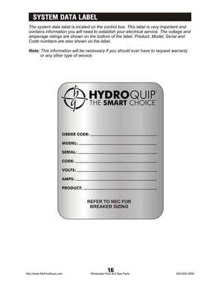 SYSTEM DATA LABEL
 The system data label is located on the control box. This label is very important and
 contains information you will need to establish your electrical service. The voltage and
 amperage ratings are shown on the bottom of the label. Product, Model, Serial and
 Code numbers are also shown on the label.

 Note: This information will be necessary if you should ever have to request warranty
       or any other type of service.




                        ORDER CODE:

                        MODEL:

                        SERIAL:

                        CODE:

                        VOLTS:

                        AMPS:

                        PRODUCT:


                                   REFER TO NEC FOR
                                    BREAKER SIZING




http://www.MyPoolSpas.com
                                                  16
                                      Wholesale Pool and Spa Parts               920-925-3094
 