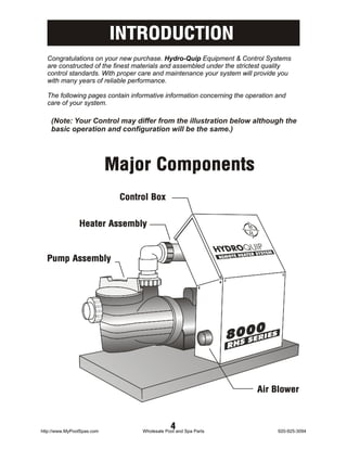 INTRODUCTION
  Congratulations on your new purchase. Hydro-Quip Equipment & Control Systems
  are constructed of the finest materials and assembled under the strictest quality
  control standards. With proper care and maintenance your system will provide you
  with many years of reliable performance.

  The following pages contain informative information concerning the operation and
  care of your system.

    (Note: Your Control may differ from the illustration below although the
    basic operation and configuration will be the same.)




                            Major Components
                             Control Box


                Heater Assembly


  Pump Assembly




                                                                        Air Blower



http://www.MyPoolSpas.com
                                              4
                                  Wholesale Pool and Spa Parts                 920-925-3094
 