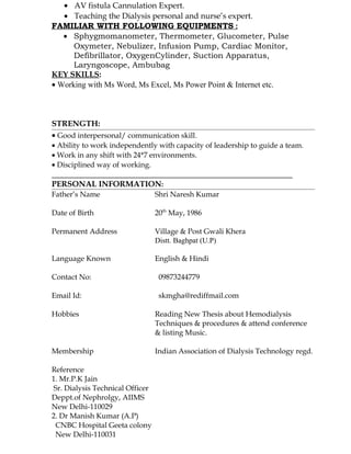 • AV fistula Cannulation Expert.
• Teaching the Dialysis personal and nurse’s expert.
FAMILIAR WITH FOLLOWING EQUIPMENTS :
• Sphygmomanometer, Thermometer, Glucometer, Pulse
Oxymeter, Nebulizer, Infusion Pump, Cardiac Monitor,
Defibrillator, OxygenCylinder, Suction Apparatus,
Laryngoscope, Ambubag
KEY SKILLS:
• Working with Ms Word, Ms Excel, Ms Power Point & Internet etc.
STRENGTH:
• Good interpersonal/ communication skill.
• Ability to work independently with capacity of leadership to guide a team.
• Work in any shift with 24*7 environments.
• Disciplined way of working.
PERSONAL INFORMATION:
Father’s Name Shri Naresh Kumar
Date of Birth 20th
May, 1986
Permanent Address Village & Post Gwali Khera
Distt. Baghpat (U.P)
Language Known English & Hindi
Contact No: 09873244779
Email Id: skmgha@rediffmail.com
Hobbies Reading New Thesis about Hemodialysis
Techniques & procedures & attend conference
& listing Music.
Membership Indian Association of Dialysis Technology regd.
Reference
1. Mr.P.K Jain
Sr. Dialysis Technical Officer
Deppt.of Nephrolgy, AIIMS
New Delhi-110029
2. Dr Manish Kumar (A.P)
CNBC Hospital Geeta colony
New Delhi-110031
 