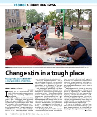 focus: urban renewal
By Mark Guarino / Staff writer
Chicago
I
n Ogden Park on a recent Saturday after-
noon, children were playing, parents were
chatting, food was cooking, and the music
was pumping.
This might be a typical scene in summertime
America. But it was no small matter in Greater
Englewood – a poor neighborhood on Chicago’s
South Side that has been front and center in the
city’s struggles with a soaring homicide rate.
People turned out by the hundreds for the
event, cohosted by the Chicago Park District
and the Resident Association of Greater Engle-
wood (R.A.G.E.). Many here said it is fostering
a new, more positive energy on their streets.
“It’s a good thing for Englewood,” said Ar-
lene Ray, who was at the event – one of four this
summer – with her daughter and two grandsons.
“Englewood is on the news all of the time. But
violence is not the only thing going on here.”
Long marginalized by geography – the neigh-
borhood is cut off from the rest of the city by the
eight-lane Dan Ryan Expressway and a sprawl-
ing industrial corridor – Greater Englewood has
problems familiar to many impoverished com-
munities: gang violence, population loss, a lack
of jobs, school closings, the housing bust. The
neighborhood has seen 43 homicides in the past
year, primarily due to gang violence, police say.
The horror of such violence was compounded
on Sept. 19 when a gunman shot 13 people, in-
cluding a 3-year-old boy, in the nearby neigh-
borhood of Back of the Yards.
No doubt people have tried to improve
Englewood’s fortunes before. But this year,
many have observed, things finally appear to
be moving – not only because of several outside
initiatives, but also because of effective activ-
ism among the neighborhood’s residents. One
sign of the new dynamics: the R.A.G.E. event in
Ogden Park.
A new generation of activists is “at a place
where both big outside groups and small local
groups are beginning to get a rhythm and gain
traction. I do believe they are, in a small way,
beginning to turn that corner” for the neigh-
borhood, says Susana Vasquez, executive di-
rector of Local Initiatives Support Corporation
Chicago, an organization that raises capital for
neighborhood development projects and pro-
grams, including those in Englewood.
Of course, no one doubts it will be a long,
difficult road ahead, and there’s hardly a guar-
antee that Englewood will be transformed. But
the changes that Englewood has already em-
Changestirsinatoughplace
Chicago’s Englewood lifted by
a new generation of activists.
Hangout: A basketball court built with donations from the community is filled with children and adults on a summer afternoon in the Englewood neighborhood of Chicago.
Melanie Stetson Freeman/Staff
VNEXT PAGE
18 The Christian Science Monitor Weekly | September 30, 2013
 