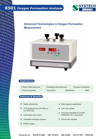 Oxygen Permeation Analyser8501
Features & Benefits
Advanced Technologies in Oxygen Permeation
Measurement
Digital electronics
OTR displayed as cc/m2/day or
cc/100in2/day
Automated test routine
Scaleable analogue outputs
RS232 output
Data logging capabilities
Low cost system
Accuracy traceable to current
NAMAS/N.I.S.T. standards
Sensor life indicator
Conforms to: ASTM D-3985 ISO 15105-2 DIN 53380 JIS K-7126 F2622-08
Produce Manufacturers Packaging Manufacturers Process Companies
Food Companies Converters Distributors R&D
Applications
 