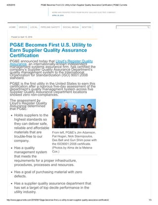 4/25/2016 PG&E Becomes First U.S. Utility to Earn Supplier Quality Assurance Certification | PG&E Currents
http://www.pgecurrents.com/2016/04/13/pge­becomes­first­u­s­utility­to­earn­supplier­quality­assurance­certification/ 1/3
NEWS AND PERSPECTIVES FROM PACIFIC GAS AND ELECTRIC COMPANY
APRIL 25, 2016
From left, PG&E’s Jim Adamson,
Pat Hogan, Nick Stavropoulos,
Des Bell and Gun Shim pose with
the ISO9001:2008 certificate.
(Photos by Alma de la Melena
Cox.)
Posted on April 13, 2016
PG&E Becomes First U.S. Utility to
Earn Supplier Quality Assurance
Certification
PG&E announced today that Lloyd’s Register Quality
Assurance, an internationally­known independent
management systems assurance firm, has certified the
company’s Supplier Quality Assurance Department’s
quality management system to the International
Organization for Standardization (ISO) 9001:2008
standard.
PG&E is the first utility in the United States to earn this
certification after a rigorous five­day assessment of the
department’s quality management system across five
Supplier Quality Assurance Department locations
showed zero non­compliances.
The assessment by
Lloyd’s Register Quality
Assurance determined
that PG&E:
Holds suppliers to the
highest standards so
they can deliver safe,
reliable and affordable
materials that are
trouble­free to our
company.
Has a quality
management system
that meets the
requirements for a proper infrastructure,
procedures, processes and resources.
Has a goal of purchasing material with zero
defects.
Has a supplier quality assurance department that
has set a target of top decile performance in the
utility industry.
HOME VIDEOS LOCAL PIPELINE SAFETY SOCIAL MEDIA NEXT100
 