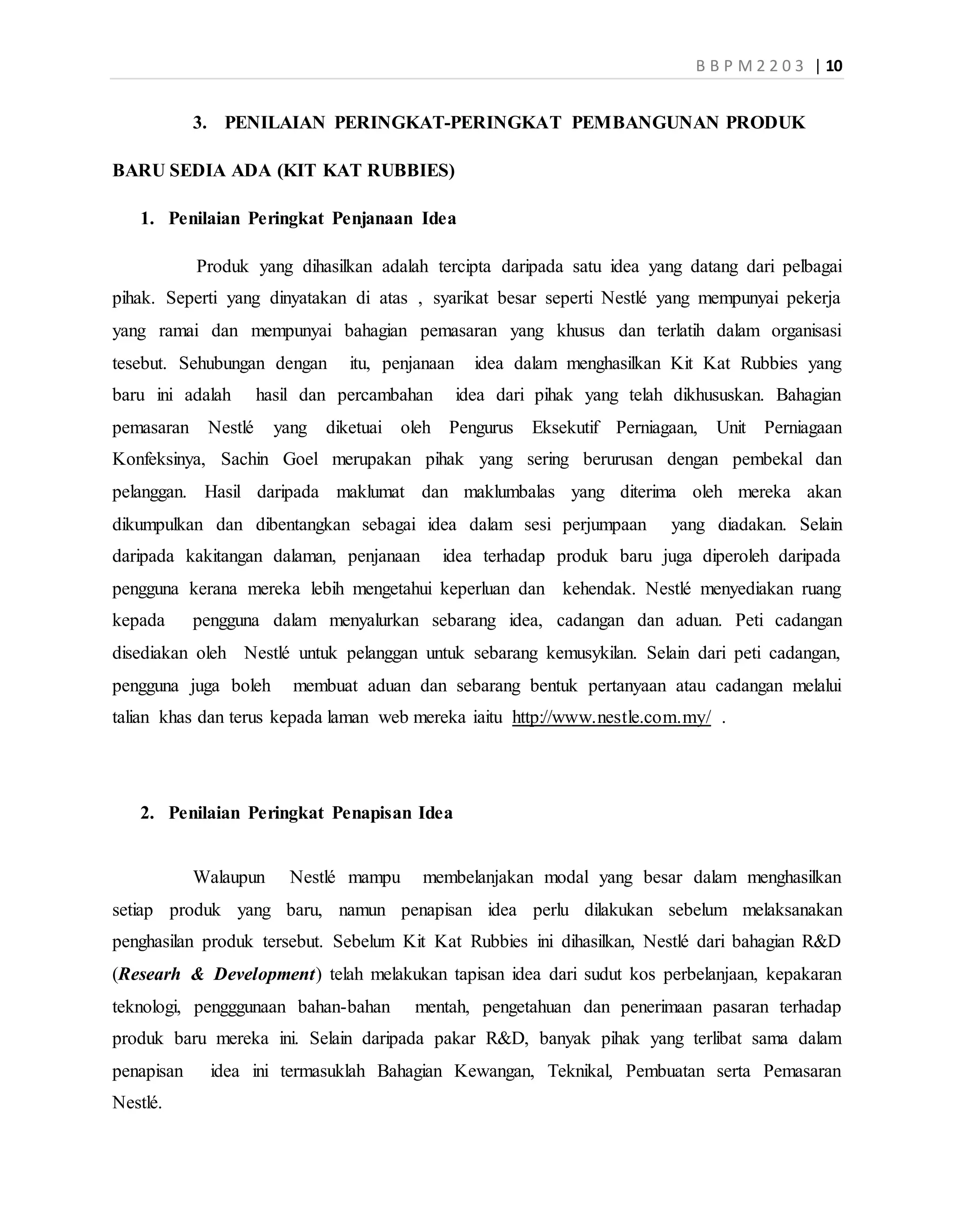 B B P M 2 2 0 3 | 10
3. PENILAIAN PERINGKAT-PERINGKAT PEMBANGUNAN PRODUK
BARU SEDIA ADA (KIT KAT RUBBIES)
1. Penilaian Peringkat Penjanaan Idea
Produk yang dihasilkan adalah tercipta daripada satu idea yang datang dari pelbagai
pihak. Seperti yang dinyatakan di atas , syarikat besar seperti Nestlé yang mempunyai pekerja
yang ramai dan mempunyai bahagian pemasaran yang khusus dan terlatih dalam organisasi
tesebut. Sehubungan dengan itu, penjanaan idea dalam menghasilkan Kit Kat Rubbies yang
baru ini adalah hasil dan percambahan idea dari pihak yang telah dikhususkan. Bahagian
pemasaran Nestlé yang diketuai oleh Pengurus Eksekutif Perniagaan, Unit Perniagaan
Konfeksinya, Sachin Goel merupakan pihak yang sering berurusan dengan pembekal dan
pelanggan. Hasil daripada maklumat dan maklumbalas yang diterima oleh mereka akan
dikumpulkan dan dibentangkan sebagai idea dalam sesi perjumpaan yang diadakan. Selain
daripada kakitangan dalaman, penjanaan idea terhadap produk baru juga diperoleh daripada
pengguna kerana mereka lebih mengetahui keperluan dan kehendak. Nestlé menyediakan ruang
kepada pengguna dalam menyalurkan sebarang idea, cadangan dan aduan. Peti cadangan
disediakan oleh Nestlé untuk pelanggan untuk sebarang kemusykilan. Selain dari peti cadangan,
pengguna juga boleh membuat aduan dan sebarang bentuk pertanyaan atau cadangan melalui
talian khas dan terus kepada laman web mereka iaitu http://www.nestle.com.my/ .
2. Penilaian Peringkat Penapisan Idea
Walaupun Nestlé mampu membelanjakan modal yang besar dalam menghasilkan
setiap produk yang baru, namun penapisan idea perlu dilakukan sebelum melaksanakan
penghasilan produk tersebut. Sebelum Kit Kat Rubbies ini dihasilkan, Nestlé dari bahagian R&D
(Researh & Development) telah melakukan tapisan idea dari sudut kos perbelanjaan, kepakaran
teknologi, pengggunaan bahan-bahan mentah, pengetahuan dan penerimaan pasaran terhadap
produk baru mereka ini. Selain daripada pakar R&D, banyak pihak yang terlibat sama dalam
penapisan idea ini termasuklah Bahagian Kewangan, Teknikal, Pembuatan serta Pemasaran
Nestlé.
 