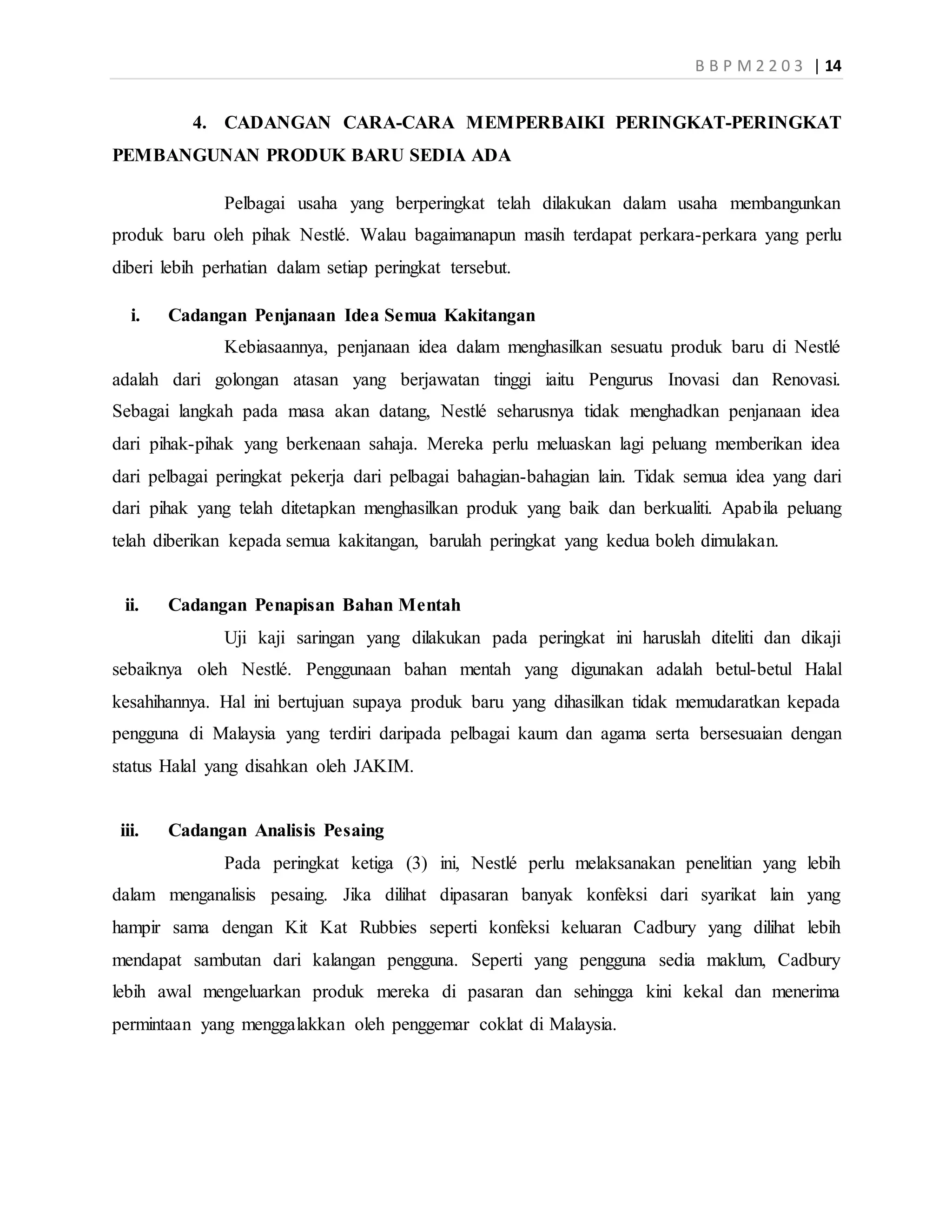 B B P M 2 2 0 3 | 14
4. CADANGAN CARA-CARA MEMPERBAIKI PERINGKAT-PERINGKAT
PEMBANGUNAN PRODUK BARU SEDIA ADA
Pelbagai usaha yang berperingkat telah dilakukan dalam usaha membangunkan
produk baru oleh pihak Nestlé. Walau bagaimanapun masih terdapat perkara-perkara yang perlu
diberi lebih perhatian dalam setiap peringkat tersebut.
i. Cadangan Penjanaan Idea Semua Kakitangan
Kebiasaannya, penjanaan idea dalam menghasilkan sesuatu produk baru di Nestlé
adalah dari golongan atasan yang berjawatan tinggi iaitu Pengurus Inovasi dan Renovasi.
Sebagai langkah pada masa akan datang, Nestlé seharusnya tidak menghadkan penjanaan idea
dari pihak-pihak yang berkenaan sahaja. Mereka perlu meluaskan lagi peluang memberikan idea
dari pelbagai peringkat pekerja dari pelbagai bahagian-bahagian lain. Tidak semua idea yang dari
dari pihak yang telah ditetapkan menghasilkan produk yang baik dan berkualiti. Apabila peluang
telah diberikan kepada semua kakitangan, barulah peringkat yang kedua boleh dimulakan.
ii. Cadangan Penapisan Bahan Mentah
Uji kaji saringan yang dilakukan pada peringkat ini haruslah diteliti dan dikaji
sebaiknya oleh Nestlé. Penggunaan bahan mentah yang digunakan adalah betul-betul Halal
kesahihannya. Hal ini bertujuan supaya produk baru yang dihasilkan tidak memudaratkan kepada
pengguna di Malaysia yang terdiri daripada pelbagai kaum dan agama serta bersesuaian dengan
status Halal yang disahkan oleh JAKIM.
iii. Cadangan Analisis Pesaing
Pada peringkat ketiga (3) ini, Nestlé perlu melaksanakan penelitian yang lebih
dalam menganalisis pesaing. Jika dilihat dipasaran banyak konfeksi dari syarikat lain yang
hampir sama dengan Kit Kat Rubbies seperti konfeksi keluaran Cadbury yang dilihat lebih
mendapat sambutan dari kalangan pengguna. Seperti yang pengguna sedia maklum, Cadbury
lebih awal mengeluarkan produk mereka di pasaran dan sehingga kini kekal dan menerima
permintaan yang menggalakkan oleh penggemar coklat di Malaysia.
 
