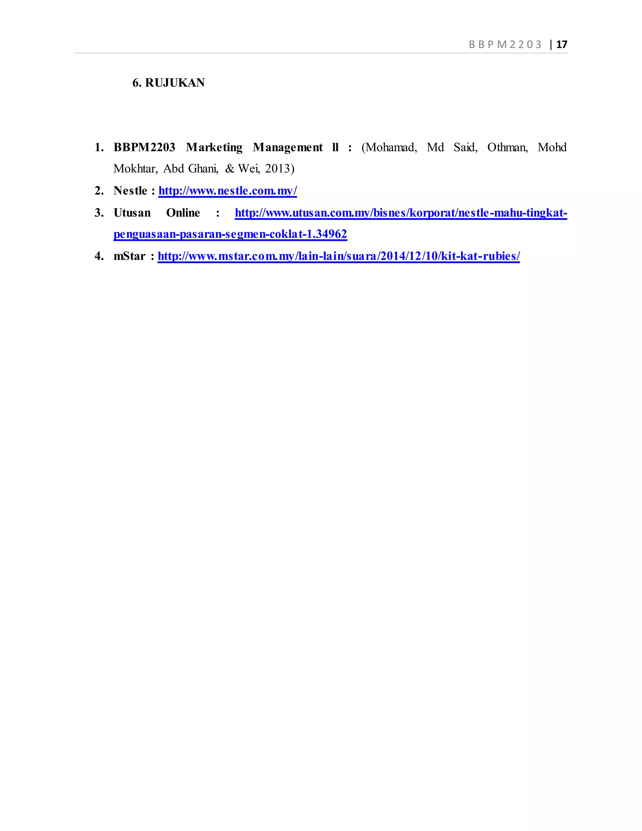 B B P M 2 2 0 3 | 17
6. RUJUKAN
1. BBPM2203 Marketing Management ll : (Mohamad, Md Said, Othman, Mohd
Mokhtar, Abd Ghani, & Wei, 2013)
2. Nestle : http://www.nestle.com.my/
3. Utusan Online : http://www.utusan.com.my/bisnes/korporat/nestle-mahu-tingkat-
penguasaan-pasaran-segmen-coklat-1.34962
4. mStar : http://www.mstar.com.my/lain-lain/suara/2014/12/10/kit-kat-rubies/
 
