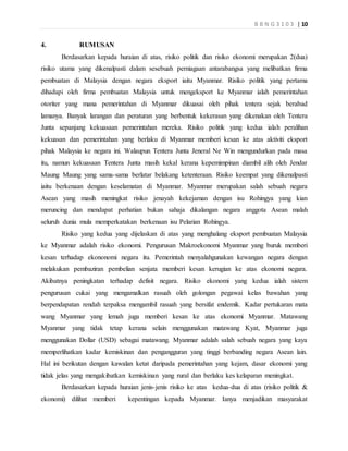 B B N G 3 1 0 3 | 10
4. RUMUSAN
Berdasarkan kepada huraian di atas, risiko politik dan risiko ekonomi merupakan 2(dua)
risiko utama yang dikenalpasti dalam sesebuah perniagaan antarabangsa yang melibatkan firma
pembuatan di Malaysia dengan negara eksport iaitu Myanmar. Risiko politik yang pertama
dihadapi oleh firma pembuatan Malaysia untuk mengeksport ke Myanmar ialah pemerintahan
otoriter yang mana pemerintahan di Myanmar dikuasai oleh pihak tentera sejak berabad
lamanya. Banyak larangan dan peraturan yang berbentuk kekerasan yang dikenakan oleh Tentera
Junta sepanjang kekuasaan pemerintahan mereka. Risiko politik yang kedua ialah peralihan
kekuasan dan pemerintahan yang berlaku di Myanmar memberi kesan ke atas aktiviti eksport
pihak Malaysia ke negara ini. Walaupun Tentera Junta Jeneral Ne Win mengundurkan pada masa
itu, namun kekuasaan Tentera Junta masih kekal kerana kepemimpinan diambil alih oleh Jendar
Maung Maung yang sama-sama berlatar belakang ketenteraan. Risiko keempat yang dikenalpasti
iaitu berkenaan dengan keselamatan di Myanmar. Myanmar merupakan salah sebuah negara
Asean yang masih meningkat risiko jenayah kekejaman dengan isu Rohingya yang kian
meruncing dan mendapat perhatian bukan sahaja dikalangan negara anggota Asean malah
seluruh dunia mula memperkatakan berkenaan isu Pelarian Rohingya.
Risiko yang kedua yang dijelaskan di atas yang menghalang eksport pembuatan Malaysia
ke Myanmar adalah risiko ekonomi. Pengurusan Makroekonomi Myanmar yang buruk memberi
kesan terhadap ekononomi negara itu. Pemerintah menyalahgunakan kewangan negara dengan
melakukan pembaziran pembelian senjata memberi kesan kerugian ke atas ekonomi negara.
Akibatnya peningkatan terhadap defisit negara. Risiko ekonomi yang kedua ialah sistem
pengurusan cukai yang mengamalkan rasuah oleh golongan pegawai kelas bawahan yang
berpendapatan rendah terpaksa mengambil rasuah yang bersifat endemik. Kadar pertukaran mata
wang Myanmar yang lemah juga memberi kesan ke atas ekonomi Myanmar. Matawang
Myanmar yang tidak tetap kerana selain menggunakan matawang Kyat, Myanmar juga
menggunakan Dollar (USD) sebagai matawang. Myanmar adalah salah sebuah negara yang kaya
memperlihatkan kadar kemiskinan dan pengangguran yang tinggi berbanding negara Asean lain.
Hal ini berikutan dengan kawalan ketat daripada pemerintahan yang kejam, dasar ekonomi yang
tidak jelas yang mengakibatkan kemiskinan yang rural dan berlaku kes kelaparan meningkat.
Berdasarkan kepada huraian jenis-jenis risiko ke atas kedua-dua di atas (risiko politik &
ekonomi) dilihat memberi kepentingan kepada Myanmar. Ianya menjadikan masyarakat
 