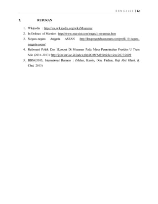 B B N G 3 1 0 3 | 12
5. RUJUKAN
1. Wikipedia : https://ms.wikipedia.org/wiki/Myanmar
2. In Defence of Marxism :http://www.marxist.com/tragedi-myanmar.htm
3. Negara-negara Anggota ASEAN :http://ilmupengetahuanumum.com/profil-10-negara-
anggota-asean/
4. Reformasi Politik Dan Ekonomi Di Myanmar Pada Masa Pemerintahan Presiden U Thein
Sein (2011-2013) :http://jom.unri.ac.id/index.php/JOMFSIP/article/view/2677/2609
5. BBNG3103, International Business : (Mahar, Kassin, Don, Firdaus, Haji Abd Ghani, &
Chui, 2013)
 