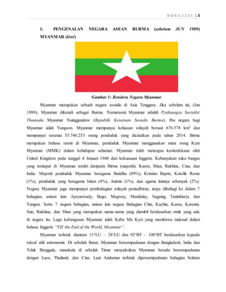 B B N G 3 1 0 3 | 3
1. PENGENALAN NEGARA ASEAN BURMA (sebelum JUN 1989)
MYANMAR (kini)
Gambar 1: Bendera Negara Myanmar
Myanmar merupakan sebuah negara sosialis di Asia Tenggara. Jika sebelum ini, (Jun
1989), Myanmar dikenali sebagai Burma. Namarasmi Myanmar adalah Pyidaungzu Socialist
Thamada Myanmar Nuinggandaw (Republik Kesatuan Sosialis Burma). Ibu negara bagi
Myanmar ialah Yangoon. Myanmar mempunyai keluasan wilayah bersaiz 676.578 km2 dan
mempunyai seramai 55.746.253 orang penduduk yang dicatatkan pada tahun 2014. Birma
merupakan bahasa rasmi di Myanmar, penduduk Myanmar menggunakan mata wang Kyat
Myanmar (MMK) dalam kehidupan seharian. Myanmar telah mencapai kemerdekaan oleh
United Kingdom pada tanggal 4 Januari 1948 dari kekuasaan Inggeris. Kebanyakan suku bangsa
yang terdapat di Myanmar terdiri daripada Birma (majoriti), Karen, Shan, Rakhine, Cina, dan
India. Majoriti penduduk Myanmar beragama Buddha (89%), Kristian Baptis, Katolik Roma
(1%), penduduk yang beragama Islam (4%), Animis (1%), dan agama lainnya sebanyak (2%).
Negara Myanmar juga mempunyai pembahagian wilayah pentadbiran, ianya dibahagi ke dalam 7
bahagian, antara lain: Ayeyarwady, Bago, Magway, Mandalay, Sagaing, Tanintharyi, dan
Yangon. Serta 7 negara bahagian, antara lain negara Bahagian Chin, Kachin, Karen, Karenni,
Sun, Rakhine, dan Shan yang merupakan nama-nama yang diambil berdasarkan etnik yang ada
di negara itu. Lagu kebangsaan Myanmar ialah Kaba Ma Kyei yang membawa maksud dalam
bahasa Inggeris “Till the End of the World, Myanmar”.
Myanmar terletak diantara 11°LU – 28°LU dan 92°BT – 100°BT berdasarkan kepada
rekod ahli astronomis. Di sebelah Barat, Myanmar bersempadanan dengan Bangladesh, India dan
Teluk Benggala, manakala di sebelah Timur menyaksikan Myanmar berada bersempadanan
dengan Laos, Thailand, dan Cina. Laut Andaman terletak dipersempadanan bahagian Selatan
 