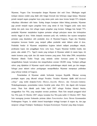 B B N G 3 1 0 3 | 4
Myanmar, Negara Cina bersempadan dengan Myanmar dari arah Utara. Dibahagian tengah
terdapat dataran rendah yang dialiri oleh Sungai Irrawadi dan beberapa sungai lainnya. Myanmar
pernah menjadi negara pengeluar kayu yang utama pada suatu masa kerana hampir 52% daripada
wilayahnya didominasi oleh hutan. Seiring dengan kemajuan dalam bidang pertanian, Myanmar
juga pernah menjadi negara pengeluar beras yang utama di Asia Tenggara pada suatu masa
dahulu dan pada masa kini sebagai negara pengeluar yang keenam. Sehingga kini, hampir 75%
penduduk Myanmar menjalankan kegiatan pertanian sebagai pekerjaan utama dan kebanyakan
mereka tinggal di desa. Selain daripada menanam padi, teh, tembakau dan sayuran merupakan
pertanian yang diusahakan oleh penduduk desa di Myanmar.Yangoon, Pagan dan Mandalay
merupakan kawasan bandar yang menjadi pilihan penduduk untuk didiami selain di desa.
Penduduk bandar di Myanmar menjalankan kegiatan industri meliputi penyulingan minyak,
pembuatan kapal, dan penggilingan beras serta kayu. Negara Myanmar beriklim tropika dan
purata suhu adalah 27°c. Tiga(3) musim yang terdapat di Myanmar adalah (i) musim hujan, (ii)
musim kemarau yang sejuk dan (iii) musim kemarau yang panas. Pada tahun 2008, menyaksikan
Myanmar dilanda Taufan Nargis yang melanda sekitar kawasan pantai di Yangoon
mengakibatkan banyak kerosakan dan mengorbankan seramai 140,000 orang. Terdapat pelbagai
sektor yang dijalankan di Myanmar seperti sektor perlombongan minyak tanah, gas dan mangan.
Sebagai pusat industri sektor perdagangan memperlihatkan Myanmar mempunyai pelabuhan
yang terbesar terletak di Yangoon.
Pemerintahan di Myanmar adalah berbentuk kerajaan Republik. Diketuai seorang
pemimpin negara yang dikenali sebagai Presiden. Presiden Myanmar dipilih oleh“electoral
college” yang terdiri daripada Pyithu Hluttaw, Amyotha Hluttaw, dan Tatmadaw (tentera).
Walaubagaimanapun, pemerintahan tentera berakhir pada tahun 2011, lalu diganti oleh kerajaan
awam. Thein Sein dilantik pada bulan April 2007 sebagai Perdana Menteri Interim,
menggantikan Soe Win, yang menjalani rawatan perubatan. Thein Sein menjadi pengganti kekal
Soe Win pada 24 Oktober 2007 selepas kematian Soe Win pada tarikh 12 Oktober 2007. Thein
Sein memegang jawatan Setiausaha pertama dalam Pemerintahan Junta Dewan Keamanandan
Pembangunan Negara. Ia adalah Jeneral berperingkat tertinggi keempat di negara itu, dan juga
menjawat sebagai Pemimpin Suruhanjaya Kerajaan Konvensyen Nasional yang ditaja kerajaan.
 