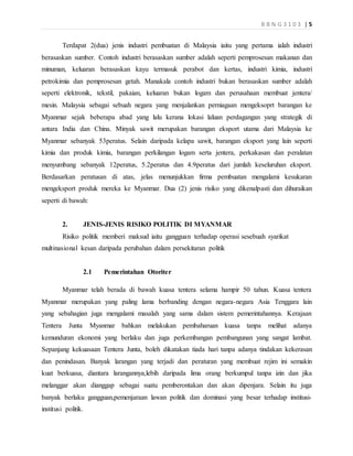 B B N G 3 1 0 3 | 5
Terdapat 2(dua) jenis industri pembuatan di Malaysia iaitu yang pertama ialah industri
berasaskan sumber. Contoh industri berasaskan sumber adalah seperti pemprosesan makanan dan
minuman, keluaran berasaskan kayu termasuk perabot dan kertas, industri kimia, industri
petrokimia dan pemprosesan getah. Manakala contoh industri bukan berasaskan sumber adalah
seperti elektronik, tekstil, pakaian, keluaran bukan logam dan perusahaan membuat jentera/
mesin. Malaysia sebagai sebuah negara yang menjalankan perniagaan mengeksoprt barangan ke
Myanmar sejak beberapa abad yang lalu kerana lokasi laluan perdagangan yang strategik di
antara India dan China. Minyak sawit merupakan barangan eksport utama dari Malaysia ke
Myanmar sebanyak 53peratus. Selain daripada kelapa sawit, barangan eksport yang lain seperti
kimia dan produk kimia, barangan perkilangan logam serta jentera, perkakasan dan peralatan
menyumbang sebanyak 12peratus, 5.2peratus dan 4.9peratus dari jumlah keseluruhan eksport.
Berdasarkan peratusan di atas, jelas menunjukkan firma pembuatan mengalami kesukaran
mengeksport produk mereka ke Myanmar. Dua (2) jenis risiko yang dikenalpasti dan dihuraikan
seperti di bawah:
2. JENIS-JENIS RISIKO POLITIK DI MYANMAR
Risiko politik memberi maksud iaitu gangguan terhadap operasi sesebuah syarikat
multinasional kesan daripada perubahan dalam persekitaran politik
2.1 Pemerintahan Otoriter
Myanmar telah berada di bawah kuasa tentera selama hampir 50 tahun. Kuasa tentera
Myanmar merupakan yang paling lama berbanding dengan negara-negara Asia Tenggara lain
yang sebahagian juga mengalami masalah yang sama dalam sistem pemerintahannya. Kerajaan
Tentera Junta Myanmar bahkan melakukan pembaharuan kuasa tanpa melihat adanya
kemunduran ekonomi yang berlaku dan juga perkembangan pembangunan yang sangat lambat.
Sepanjang kekuasaan Tentera Junta, boleh dikatakan tiada hari tanpa adanya tindakan kekerasan
dan penindasan. Banyak larangan yang terjadi dan peraturan yang membuat rejim ini semakin
kuat berkuasa, diantara larangannya,lebih daripada lima orang berkumpul tanpa izin dan jika
melanggar akan dianggap sebagai suatu pemberontakan dan akan dipenjara. Selain itu juga
banyak berlaku gangguan,pemenjaraan lawan politik dan dominasi yang besar terhadap institusi-
institusi politik.
 