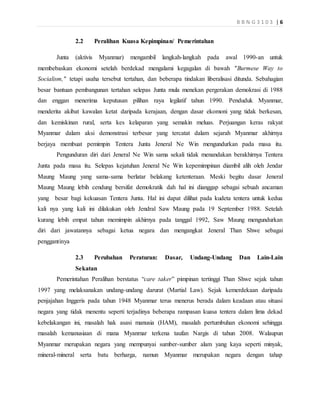 B B N G 3 1 0 3 | 6
2.2 Peralihan Kuasa Kepimpinan/ Pemerintahan
Junta (aktivis Myanmar) mengambil langkah-langkah pada awal 1990-an untuk
membebaskan ekonomi setelah berdekad mengalami kegagalan di bawah "Burmese Way to
Socialism," tetapi usaha tersebut tertahan, dan beberapa tindakan liberalisasi ditunda. Sebahagian
besar bantuan pembangunan tertahan selepas Junta mula menekan pergerakan demokrasi di 1988
dan enggan menerima keputusan pilihan raya legilatif tahun 1990. Penduduk Myanmar,
menderita akibat kawalan ketat daripada kerajaan, dengan dasar ekomoni yang tidak berkesan,
dan kemiskinan rural, serta kes kelaparan yang semakin meluas. Perjuangan keras rakyat
Myanmar dalam aksi demonstrasi terbesar yang tercatat dalam sejarah Myanmar akhirnya
berjaya membuat pemimpin Tentera Junta Jeneral Ne Win mengundurkan pada masa itu.
Pengunduran diri dari Jeneral Ne Win sama sekali tidak menandakan berakhirnya Tentera
Junta pada masa itu. Selepas kejatuhan Jeneral Ne Win kepemimpinan diambil alih oleh Jendar
Maung Maung yang sama-sama berlatar belakang ketenteraan. Meski begitu dasar Jeneral
Maung Maung lebih cendung bersifat demokratik dah hal ini dianggap sebagai sebuah ancaman
yang besar bagi kekuasan Tentera Junta. Hal ini dapat dilihat pada kudeta tentera untuk kedua
kali nya yang kali ini dilakukan oleh Jendral Saw Maung pada 19 September 1988. Setelah
kurang lebih empat tahun memimpin akhirnya pada tanggal 1992, Saw Maung mengundurkan
diri dari jawatannya sebagai ketua negara dan mengangkat Jeneral Than Shwe sebagai
penggantinya
2.3 Perubahan Peraturan: Dasar, Undang-Undang Dan Lain-Lain
Sekatan
Pemerintahan Peralihan berstatus “care taker” pimpinan tertinggi Than Shwe sejak tahun
1997 yang melaksanakan undang-undang darurat (Martial Law). Sejak kemerdekaan daripada
penjajahan Inggeris pada tahun 1948 Myanmar terus menerus berada dalam keadaan atau situasi
negara yang tidak menentu seperti terjadinya beberapa rampasan kuasa tentera dalam lima dekad
kebelakangan ini, masalah hak asasi manusia (HAM), masalah pertumbuhan ekonomi sehingga
masalah kemanusiaan di mana Myanmar terkena taufan Nargis di tahun 2008. Walaupun
Myanmar merupakan negara yang mempunyai sumber-sumber alam yang kaya seperti minyak,
mineral-mineral serta batu berharga, namun Myanmar merupakan negara dengan tahap
 