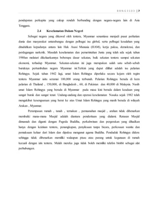B B N G 3 1 0 3 | 7
pendapatan perkapita yang cukup rendah berbanding dengan negara-negara lain di Asia
Tenggara.
2.4 Keselamatan Dalam Negeri
Sebagai negara yang dikawal oleh tentera, Myanmar senantiasa menjadi pusat perhatian
dunia dan masyarakat antarabangsa dengan pelbagai isu global, serta pelbagai kesalahan yang
dituduhkan kepadanya antara lain Hak Asasi Manusia (HAM), kerja paksa, demokrasi, dan
perdagangan narkotik. Masalah keselamatan dan pemerintahan Junta yang telah ada sejak tahun
1980an melatari dikeluarkannya beberapa dasar sekatan, baik sekatan tentera sampai sekatan
ekonomi, terhadap Myanmar. Sekatan-sekatan ini juga merupakan salah satu sebab-sebab
buruknya pertumbuhan negara Myanmar ini.Terkini yang dapat dilihat adalah isu pelarian
Rohingya. Sejak tahun 1942 lagi, umat Islam Rohingya diperlaku secara kejam oleh regim
tentera Myanmar iaitu seramai 100,000 orang terbunuh. Pelarian Rohingya berada di kem
pelarian di Thailand , 150,000, di Bangladesh , 60, di Pakistan dan 40,000 di Malaysia. Nasib
umat Islam Rohingya yang berada di Myanmar pada masa kini berada dalam keadaan yang
sangat buruk dan sangat tenat. Undang-undang dan operasi keselamatan Nasaka sejak 1982 telah
mengakibat kesengsaraan yang berat ke atas Umat Islam Rohingya yang masih berada di wilayah
Arakan , Myanmar.
Perampasan rumah , tanah , ternakan , pemusnahan masjid , arahan tidak dibenarkan
membaiki mana-mana Masjid adalah diantara penderitaan yang dialami. Ratusan Masjid
dimusnah dan diganti dengan Pagoda Buddha, perkahwinan dan pergerakan yang dihadkan
hanya dengan keizinan tentera, penangkapan, penyiksaan tanpa bicara, perkosaan wanita dan
pemaksaan keluar dari Islam dan dipaksa menganut agama Buddha. Penduduk Rohingya didera
sehingga tidak dibenarkan memiliki walaupun pisau atau parang untuk kegunaan di rumah
kecuali dengan izin tentera. Malah mereka juga tidak boleh memiliki telefon bimbit sebagai alat
perhubungan.
 