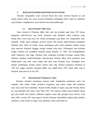 B B N G 3 1 0 3 | 8
3. JENIS-JENIS RISIKO EKONOMI DI MYANMAR
Myanmar mengamalkan sistem ekonomi liberal iaitu sistem ekonomi bergerak ke arah
menuju pasaran bebas dan sistem ekonomi berfahaman perdagangan bebas dalam era globalisasi
yang bertujuan menghapuskan dasar ekonomi dan dasar perlindungan.
3.1 Dasar Ekonomi Tidak Jelas
Dasar ekonomi di Myanmar dilihat tidak jelas dan terbantut sejak tahun 1997 kerana
pengurusan makroekonomi yang buruk, penurunan yang mendadak dalam pelaburan asing,
hutang sektor awam yang besar dan sekatan perdagangan yang dibuat serta mengamalkan dasar
isolasionis. Setiap aspek kehidupan ekonomi diserap oleh pasaran gelap.Walaupun pendapatan
Myanmar pada ketika itu rendah, namun perbelanjaan untuk tujuan pertahaan membeli senjata
yang mencecah 40peratus dianggap sebagai kerugian yang besar. Perbelanjaan yang berkaitan
dengan kesihatan dan pendidikan hanyalah kurang daripada 1% GDP. Hal inimengakibatkan
defisit belanjawan yang tinggi. Myanmar tidak mempunyai kestabilan kewangan ataupun fiskal,
akibatnya terjadinya ketidakseimbangan makroekonomi termasuk inflasi, kadar pertukaran rasmi
berlipat-ganda yang tidak sesuai dengan nilai mata wang Myanmar Kyat. Sebahagian besar
bantuan pembangunan tertahan selepas Tentera Junta mula menekan pergerakan demokrasi di
1988 dan enggan menerima keputusan pilihan raya legilatif tahun 1990. Kadar inflasi yang di
Myanmar pada masa itu di atas 20%.
3.2 Sistem Kastam/ Pengurusan Cukai
Myanmar menyekat kemampuan kerajaan untuk meningkatkan pendapatan cukai, dan
mengelak cukai meluas. Kadar pertukaran pengurusan yang miskin, dengan nilai pertukaran
mata wang rasmi Kyat keterlaluan. Rasuah bersifat endemik di negara yang dulu bernama Burma
ini, yang diperintah oleh tentera sejak tahun 1962. Para pegawai rendah sering mengeluh tentang
gaji yang rendah atau terpaksa melakukan kegiatan rasuah oleh golongan atasan mereka. Pada
tahun 2006, seramai 100 orang pegawai Kastam Myanmar diperintahkan ditahan dalam tindakan
membasmi rasuah terbaru di negara yang diperintah tentera pada ketika itu.
 
