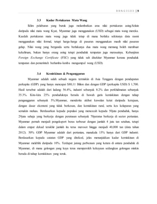 B B N G 3 1 0 3 | 9
3.3 Kadar Pertukaran Mata Wang
Iklim pelaburan yang buruk juga melambatkan arus nilai pertukaran asing.Selain
daripada nilai mata wang Kyat, Myanmar juga menggunakan (USD) sebagai mata wang mereka.
Kaedah pertukaran mata wang juga tidak tetap di mana berlaku sekiranya data rasmi
menggunakan nilai formal, tetapi harga-harga di pasaran menggunakan masih nilai pasaran
gelap. Nilai wang yang berganda serta berlakunya dua mata wang memang boleh membuat
kekeliruan, bukan hanya orang asing tetapi penduduk tempatan juga merasainya. Kebanjiran
Foreign Exchange Certificate (FEC) yang tidak sah disekitar Myanmar kerana penduduk
tempatan dan pemerintah berlumba-lumba mengumpul wang (USD).
3.4 Kemiskinan & Pengangguran
Myanmar adalah salah sebuah negara termiskin di Asia Tenggara dengan pendapatan
perkapita (GDP) yang hanya mencapai $80,11 Bilion dan dengan GDP (perkapita USD) $ 1,700.
Hasil tersebut adalah dari ladang: 56.4%, industri sebanyak 8.2% dan perkhidmatan sebanyak
35.3%. Kira-kira 25% penduduknya berada di bawah garis kemiskinan dengan tahap
pengangguran sebanyak 5%.Myanmar, menderita akibat kawalan ketat daripada kerajaan,
dengan dasar ekomoni yang tidak berkesan, dan kemiskinan rural, serta kes kelaparan yang
semakin meluas. Berdasarkan kepada populasi yang mencecah kepada 50juta penduduk, hanya
29juta sahaja yang berkerja dengan peratusan sebanyak 70peratus berkerja di sector pertanian.
Myanmar pernah menjadi pengeksport beras terbesar dengan jumlah 4 juta tan setahun, tetapi
dalam empat dekad terakhir jumlah itu terus merosot hingga menjadi 40,000 tan (data tahun
2012). 50% GDP Myanmar adalah dari pertanian, manakala 15% hanya dari GDP industri.
Berdasarkan kepada catatan GDP yang direkod, jelas menunjukkan kadar kemiskinan di
Myanmar melebihi daripada 10%. Terdapat jurang perbezaan yang ketara di antara penduduk di
Myanmar, di mana golongan yang kaya terus memperoleh kekayaan sedangkan golongan miskin
berada di tahap kemiskinan yang teruk.
 
