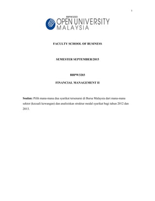 1
BBPW3203
FACULTY SCHOOL OF BUSINESS
SEMESTER SEPTEMBER/2015
BBPW3203
FINANCIAL MANAGEMENT II
Soalan: Pilih mana-mana dua syarikat tersenarai di Bursa Malaysia dari mana-mana
sektor (kecuali kewangan) dan analisiskan struktur modal syarikat bagi tahun 2012 dan
2013.
 