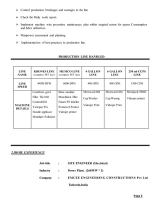 Page 3
 Control production breakages and wastages in the line
 Check the Daily work report.
 Implement machine wise preventive maintenance plan within targeted norms for spares Consumption
and labor utilization.
 Manpower assessment and planning.
 Implementation of best practices in production line.
PRODUCTION LINE HANDLED
LINE
NAME
KRONES LINE
(complete PET line)
MEMCO LINE
(complete PET line)
4 GALLON
LINE
6 GALLON
LINE
250 ml CUPS
LINE
LINE
SPEED
49500 BPH 6000 BPH 440 GPH 400 GPH 1500 CPH
MACHINE
DETAILS
Contiform gen3
Filler TK2160
Contiroll-HS
Variopac Pro
Handle applicaor
Modulpal Palletizer
Blow moulder
Monoblock filler
Futura PE labeller
Pentatech Packer
Videojet printer
Memwash 604
Cap Washer
Videojet Print
Memwash 604
Cap Wasing
Videojet Print
Mempack-9808L
Videojet printer
2.HOME EXPERIENCE:
Job title : SITE ENGINEER (Electrical)
Industry : Power Plant. (260MW * 2)
Company : EMCEE ENGINEERING CONSTRUCTIONS Pvt Ltd
Tuticorin,India
 