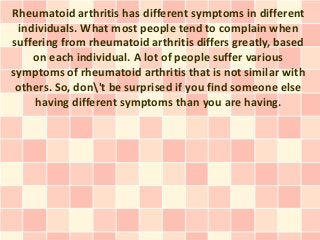 Rheumatoid arthritis has different symptoms in different
 individuals. What most people tend to complain when
suffering from rheumatoid arthritis differs greatly, based
    on each individual. A lot of people suffer various
symptoms of rheumatoid arthritis that is not similar with
 others. So, don't be surprised if you find someone else
     having different symptoms than you are having.
 