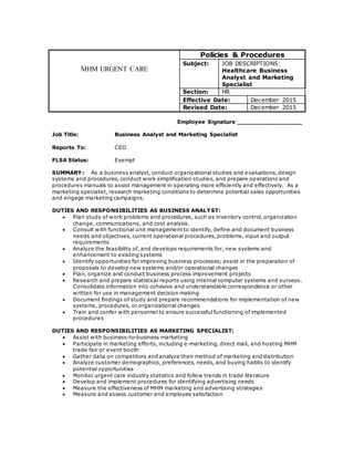 MHM URGENT CARE
Policies & Procedures
Subject: JOB DESCRIPTIONS:
Healthcare Business
Analyst and Marketing
Specialist
Section: HR
Effective Date: December 2015
Revised Date: December 2015
Employee Signature _________________
Job Title: Business Analyst and Marketing Specialist
Reports To: CEO
FLSA Status: Exempt
SUMMARY: As a business analyst, conduct organizational studies and evaluations, design
systems and procedures, conduct work simplification studies, and prepare operations and
procedures manuals to assist management in operating more efficiently and effectively. As a
marketing specialist, research marketing conditions to determine potential sales opportunities
and engage marketing campaigns.
DUTIES AND RESPONSIBILITIES AS BUSINESS ANALYST:
 Plan study of work problems and procedures, such as inventory control, organization
change, communications, and cost analysis.
 Consult with functional unit management to identify, define and document business
needs and objectives, current operational procedures, problems, input and output
requirements
 Analyze the feasibility of, and develops requirements for, new systems and
enhancement to existing systems
 Identify opportunities for improving business processes; assist in the preparation of
proposals to develop new systems and/or operational changes
 Plan, organize and conduct business process improvement projects
 Research and prepare statistical reports using internal computer systems and surveys.
Consolidate information into cohesive and understandable correspondence or other
written for use in management decision making
 Document findings of study and prepare recommendations for implementation of new
systems, procedures, or organizational changes
 Train and confer with personnel to ensure successful functioning of implemented
procedures
DUTIES AND RESPONSIBILITIES AS MARKETING SPECIALIST:
 Assist with business-to-business marketing
 Participate in marketing efforts, including e-marketing, direct mail, and hosting MHM
trade fair or event booth
 Gather data on competitors and analyze their method of marketing and distribution
 Analyze customer demographics, preferences, needs, and buying habits to identify
potential opportunities
 Monitor urgent care industry statistics and follow trends in trade literature
 Develop and implement procedures for identifying advertising needs
 Measure the effectiveness of MHM marketing and advertising strategies
 Measure and assess customer and employee satisfaction
 