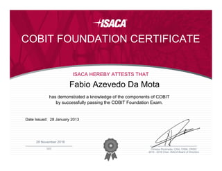 ________________________________________________
DATE
2015 - 2016 Chair, ISACA Board of Directors
Christos Dimitriadis, CISA, CISM, CRISC
COBIT FOUNDATION CERTIFICATE
ISACA HEREBY ATTESTS THAT
has demonstrated a knowledge of the components of COBIT
by successfully passing the COBIT Foundation Exam.
Fabio Azevedo Da Mota
Date Issued: 28 January 2013
28 November 2016
 
