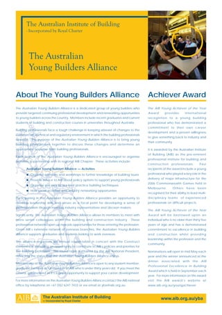 About The Young Builders Alliance Achiever Award
The Australian Young Builders Alliance is a dedicated group of young builders who
provide targeted continuing professional development and networking opportunities
to young builders across the country. Members include recent graduates and current
students of building and construction courses in universities throughout Australia.
Building professionals face a tough challenge in keeping abreast of changes to the
commercial, technical and regulatory environment in which the building professionals
operate. The purpose of the Australian Young Builders Alliance is to bring young
building professionals together to discuss these changes and determine an
appropriate response from building professionals.
Each branch of the Australian Young Builders Alliance is encouraged to organise
activities in partnership with its regional AIB Chapter. These activities include:
Australian Young Builders Alliance — Activities
Organise seminars and workshops to further knowledge of building issues
Provide advice to AIB about policy options to support young professionals
Organise site visits to see best-practice building techniques
Host social activities and industry networking opportunties
Participating in the Australian Young Builders Alliance provides an opportunity to
develop leadership skills and serves as a focal point for developing a sense of
professionalism through meeting industry representatives and decison makers.
Significantly, the Australian Young Builders Alliance allows its members to meet with
more senior colleagues within the building and construction industry. These
professional networks open up new job opportunities for those entering the profession.
Given AIB’s extensive network of overseas branches, the Australian Young Builders
Alliance supports graduates and students looking to work overseas.
The alliance organises an annual round-table in concert with the Construct
conference, providing an opportunity to contribute to AIB’s policies and priorities for
the building profession. This round-table is chaired by the AIB National President,
reflecting the status that the Australian Young Builders Alliance enjoys.
Membership of the Australian Young Builders Alliance is open to any student member,
graduate member or full member of AIB who is under thirty years old. If you meet the
criteria, get involved as it’s a great opportunity to support your career development.
For more information on the Australian Young Builders Alliance contact the AIB national
office by telephone on +61 [0]2 6247 7433 or via email at yba@aib.org.au
The AIB Young Achiever of the Year
Award provides international
recognition to a young building
professional who has demonstrated a
commitment to their own career
development and a proven willingness
to give something back to industry and
their community.
It is awarded by the Australian Institute
of Building (AIB) as the pre-eminent
professional institute for building and
construction professionals. Past
recipients of the award include a young
professional who played a key role in the
delivery of major infrastructure for the
2006 Commonwealth Games held in
Melbourne. Others have been
recognised for their ability to lead multi-
disciplinary teams of experienced
professionals on difficult projects.
The AIB Young Achiever of the Year
Award will be bestowed upon an
individual who is no older than thirty five
years of age and has a demonstrated
commitment to excellence in building
and construction whilst providing
leadership within the profession and the
community.
Nominations will open in mid-May each
year and the winner announced at the
dinner associated with the AIB
Professional Excellence In Building
Award which is held in September each
year. For more information on this award
visit the AIB award’s website at
www.aib.org.au/youngachiever
The Australian Institute of Building
— Incorporated by Royal Charter
www.aib.org.au/yba
The Australian Institute of Building
- Incorporated by Royal Charter
The Australian
Young Builders Alliance
 