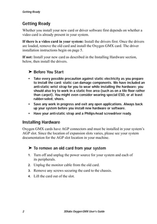 Getting Ready

Getting Ready
Whether you install your new card or driver software first depends on whether a
video card is already present in your system.
If there is a video card in your system: Install the drivers first. Once the drivers
are loaded, remove the old card and install the Oxygen GMX card. The driver
installation instructions begin on page 5.
If not: Install your new card as described in the Installing Hardware section,
below, then install the drivers.

® Before You Start
•

Take every possible precaution against static electricity as you prepare
to install the card: static can damage components. We have included an
anti-static wrist strap for you to wear while installing the hardware: you
should also try to work in a static free area (such as on a tile floor rather
than carpet). You might even consider wearing special ESD, or at least
rubber-soled, shoes.

•

Save any work in progress and exit any open applications. Always back
up your system before you install new hardware or software.

•

Have your anti-static strap and a Philips-head screwdriver ready.

Installing Hardware
Oxygen GMX cards have AGP connectors and must be installed in your system’s
AGP slot. Since the location of expansion slots varies, please see your system
documentation for the AGP slot location in your machine.

® To remove an old card from your system
Turn off and unplug the power source for your system and each of
its peripherals.
2. Unplug the monitor cable from the old card.
3. Remove any screws securing the card to the chassis.
4. Lift the card out of the slot.
1.

2

3Dlabs Oxygen GMX User’s Guide

 