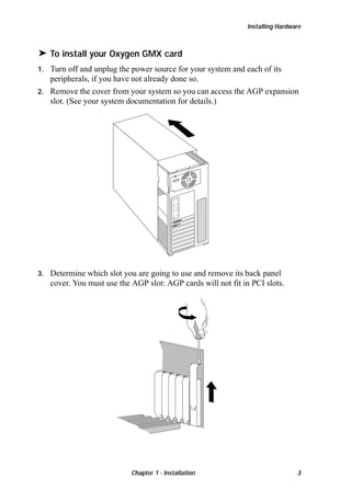 Installing Hardware

® To install your Oxygen GMX card
Turn off and unplug the power source for your system and each of its
peripherals, if you have not already done so.
2. Remove the cover from your system so you can access the AGP expansion
slot. (See your system documentation for details.)
1.

3.

Determine which slot you are going to use and remove its back panel
cover. You must use the AGP slot: AGP cards will not fit in PCI slots.

Chapter 1 - Installation

3

 