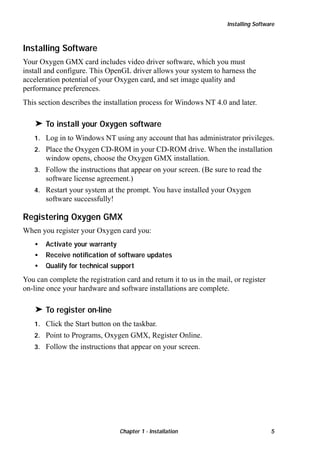 Installing Software

Installing Software
Your Oxygen GMX card includes video driver software, which you must
install and configure. This OpenGL driver allows your system to harness the
acceleration potential of your Oxygen card, and set image quality and
performance preferences.
This section describes the installation process for Windows NT 4.0 and later.

® To install your Oxygen software
Log in to Windows NT using any account that has administrator privileges.
2. Place the Oxygen CD-ROM in your CD-ROM drive. When the installation
window opens, choose the Oxygen GMX installation.
3. Follow the instructions that appear on your screen. (Be sure to read the
software license agreement.)
4. Restart your system at the prompt. You have installed your Oxygen
software successfully!
1.

Registering Oxygen GMX
When you register your Oxygen card you:
•

Activate your warranty

•

Receive notification of software updates

•

Qualify for technical support

You can complete the registration card and return it to us in the mail, or register
on-line once your hardware and software installations are complete.

® To register on-line
Click the Start button on the taskbar.
2. Point to Programs, Oxygen GMX, Register Online.
3. Follow the instructions that appear on your screen.
1.

Chapter 1 - Installation

5

 