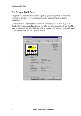 The Oxygen GMX Driver

The Oxygen GMX Driver
Oxygen GMX accelerates the entire OpenGL graphics pipeline in hardware,
completely freeing your system processors for more application-specific
operations.
The Information screen appears first when you choose the 3Dlabs page in the
Display Properties control panel, and provides useful information if you should
need to communicate with 3Dlabs technical support. It is also the “point-of-entry”
to the Setup screen and the OpenGL screen.

Display Properties
Background

Screen Saver
XXX

3Dlabs

Appearance

XXX

Plus!

Settings
Configuration
Information
Setup
OpenGL

Software
2D Driver Build:
ICD Build:
OpenGL Release:

2.12-0518
4.10.01.2105-0520
1.1.24

Hardware
Chip Name:
Depth/Stencil:
Texture Memory:

OK

8

3Dlabs GMX2000
3072 KB
29696 KB

Cancel

3Dlabs Oxygen GMX User’s Guide

 