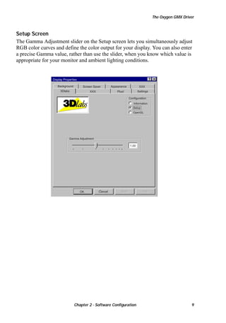 The Oxygen GMX Driver

Setup Screen
The Gamma Adjustment slider on the Setup screen lets you simultaneously adjust
RGB color curves and define the color output for your display. You can also enter
a precise Gamma value, rather than use the slider, when you know which value is
appropriate for your monitor and ambient lighting conditions.

Display Properties
Background

Screen Saver

3Dlabs

XXX

Appearance

XXX
Settings

Plus!

Configuration
Information
Setup
OpenGL

Gamma Adjustment

1.00

OK

Cancel

Chapter 2 - Software Configuration

9

 
