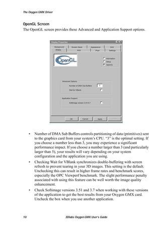 The Oxygen GMX Driver

OpenGL Screen
The OpenGL screen provides these Advanced and Application Support options.

Display Properties
Background

Screen Saver

3Dlabs

Appearance

XXX

XXX

Plus!

Settings

Information
Setup
OpenGL

Advanced Options
Number of DMA Sub Buffers

3

Wait for VBlank

Application Support
SoftImage version 3.51/3.7

OK

•

•

•

10

Cancel

Apply

Number of DMA Sub Buffers controls partitioning of data (primitives) sent
to the graphics card from your system’s CPU. “3” is the optimal setting. If
you choose a number less than 3, you may experience a significant
performance impact. If you choose a number larger than 3 (and particularly
larger than 5), your results will vary depending on your system
configuration and the application you are using.
Checking Wait for VBlank synchronizes double-buffering with screen
refresh to prevent tearing in your 3D images. This setting is the default.
Unchecking this can result in higher frame rates and benchmark scores,
especially the OPC Viewperf benchmark. The slight performance penalty
associated with using this feature can be well worth the image quality
enhancement.
Check Softimage versions 3.51 and 3.7 when working with these versions
of the application to get the best results from your Oxygen GMX card.
Uncheck the box when you use another application.

3Dlabs Oxygen GMX User’s Guide

 